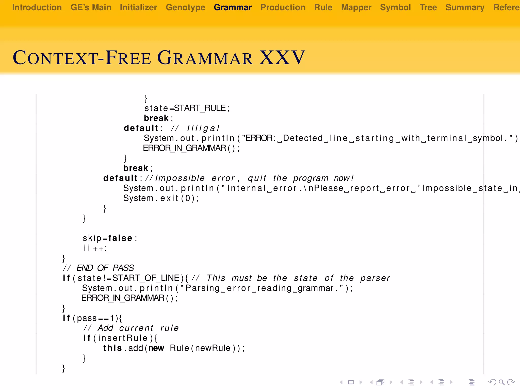 Introduction GE’s Main Initializer Genotype Grammar Production Rule Mapper Symbol Tree Summary Referen
CONTEXT-FREE GRAMMAR XXV
}
state=START_RULE;
break ;
default : / / I l l i g a l
System . out . p r i n t l n ( "ERROR: Detected l i n e s t a r t i n g with terminal symbol . " ) ;
ERROR_IN_GRAMMAR( ) ;
}
break ;
default : / / Impossible error , q u i t the program now !
System . out . p r i n t l n ( " I n t e r n a l error .  nPlease report error ’ Impossible state in
System . e x i t ( 0 ) ;
}
}
skip=false ;
i i ++;
}
/ / END OF PASS
i f ( state !=START_OF_LINE ) { / / This must be the state of the parser
System . out . p r i n t l n ( " Parsing error reading grammar . " ) ;
ERROR_IN_GRAMMAR( ) ;
}
i f ( pass ==1){
/ / Add current rule
i f ( insertRule ) {
this . add (new Rule ( newRule ) ) ;
}
}
 