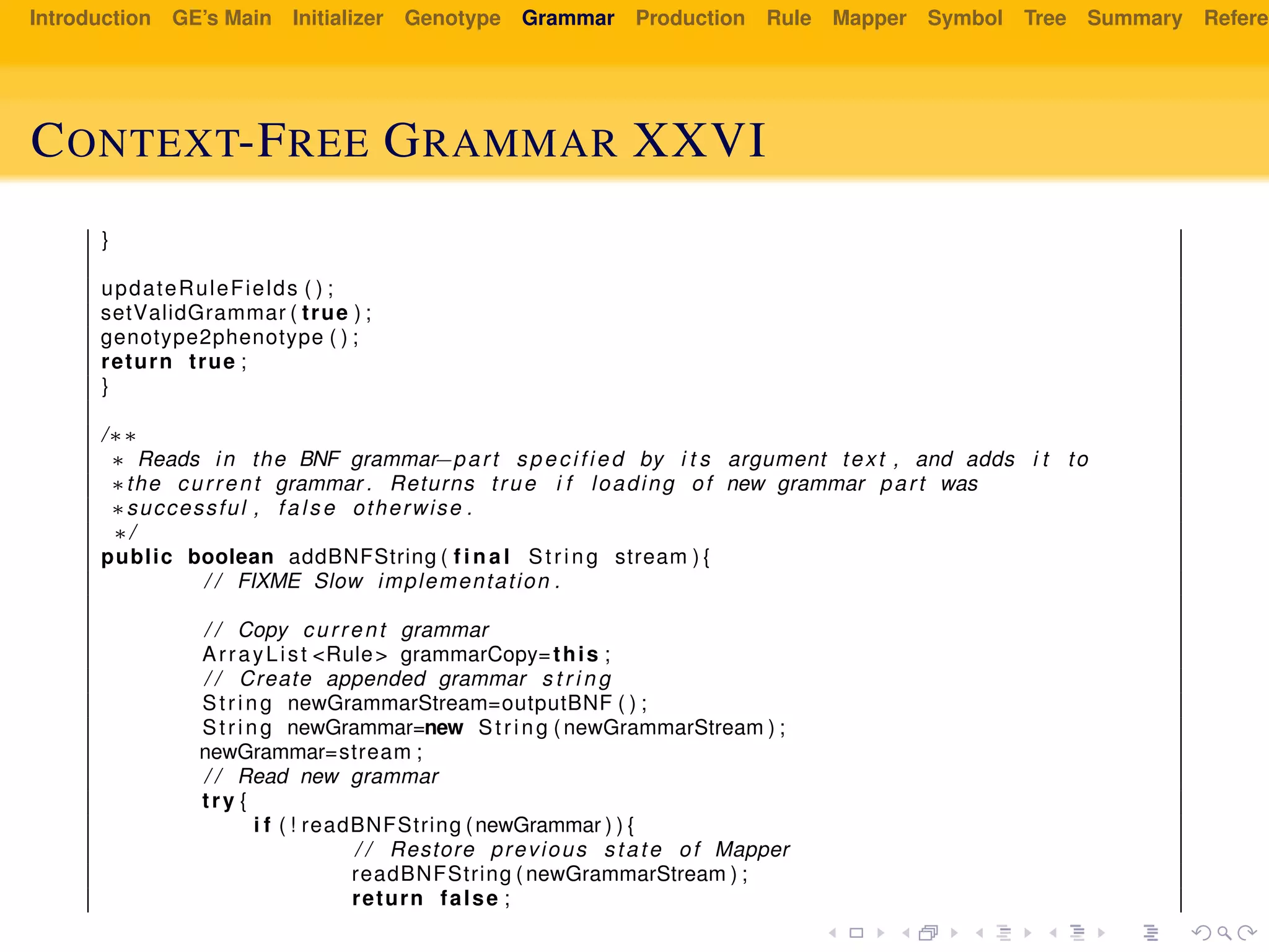 Introduction GE’s Main Initializer Genotype Grammar Production Rule Mapper Symbol Tree Summary Referen
CONTEXT-FREE GRAMMAR XXVI
}
updateRuleFields ( ) ;
setValidGrammar ( true ) ;
genotype2phenotype ( ) ;
return true ;
}
/∗∗
∗ Reads in the BNF grammar−part specified by i t s argument text , and adds i t to
∗the current grammar . Returns true i f loading of new grammar part was
∗successful , false otherwise .
∗/
public boolean addBNFString ( f i n a l String stream ) {
/ / FIXME Slow implementation .
/ / Copy current grammar
ArrayList <Rule> grammarCopy=this ;
/ / Create appended grammar s t r i n g
String newGrammarStream=outputBNF ( ) ;
String newGrammar=new String ( newGrammarStream ) ;
newGrammar=stream ;
/ / Read new grammar
try {
i f ( ! readBNFString (newGrammar ) ) {
/ / Restore previous state of Mapper
readBNFString ( newGrammarStream ) ;
return false ;
 
