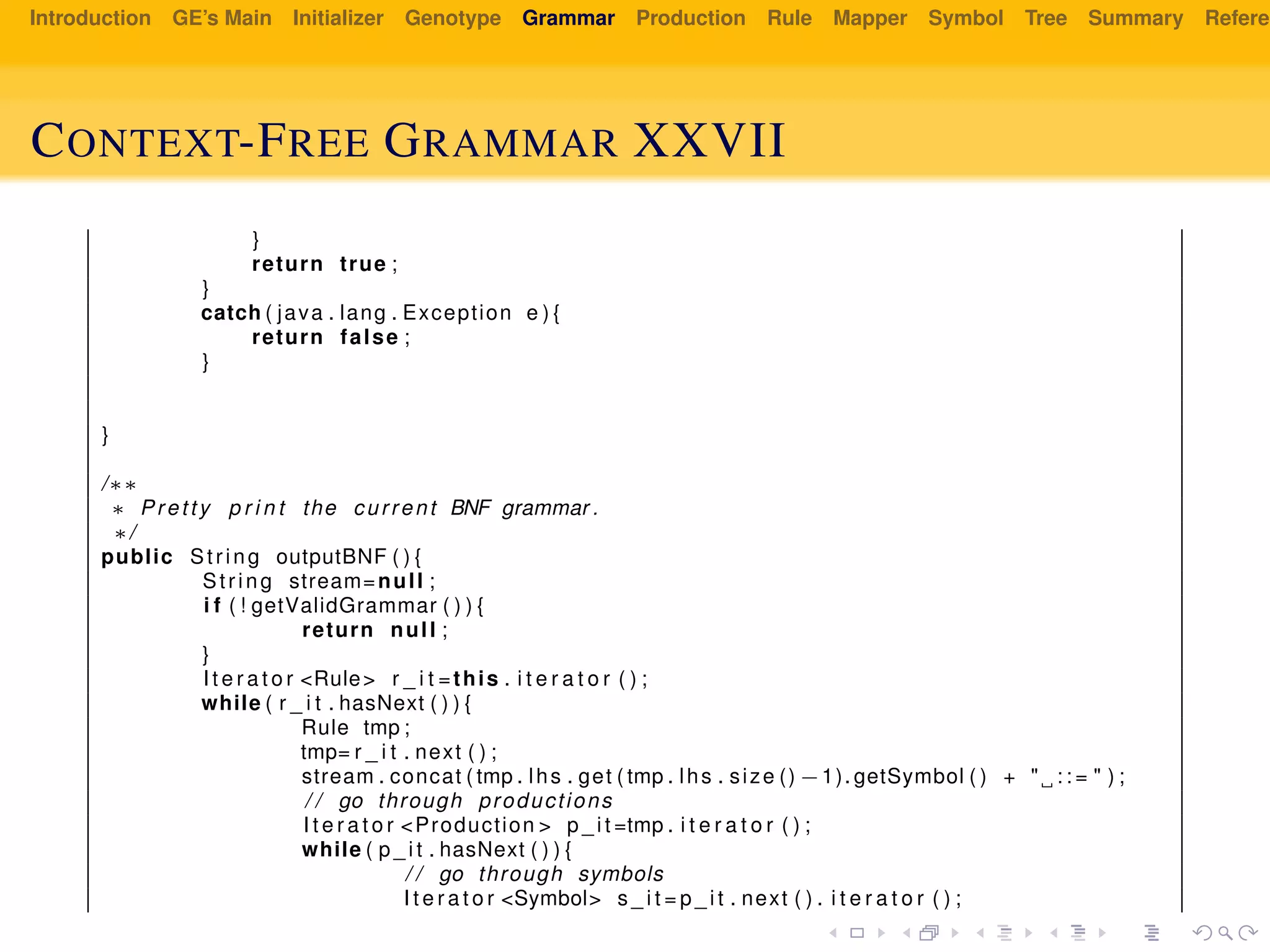 Introduction GE’s Main Initializer Genotype Grammar Production Rule Mapper Symbol Tree Summary Referen
CONTEXT-FREE GRAMMAR XXVII
}
return true ;
}
catch ( java . lang . Exception e ) {
return false ;
}
}
/∗∗
∗ Pretty p r i n t the current BNF grammar .
∗/
public String outputBNF ( ) {
String stream=null ;
i f ( ! getValidGrammar ( ) ) {
return null ;
}
I t e r a t o r <Rule> r _ i t =this . i t e r a t o r ( ) ;
while ( r _ i t . hasNext ( ) ) {
Rule tmp ;
tmp= r _ i t . next ( ) ;
stream . concat ( tmp . lhs . get ( tmp . lhs . size () −1). getSymbol ( ) + " : : = " ) ;
/ / go through productions
I t e r a t o r <Production > p _ i t =tmp . i t e r a t o r ( ) ;
while ( p _ i t . hasNext ( ) ) {
/ / go through symbols
I t e r a t o r <Symbol> s _ i t = p _ i t . next ( ) . i t e r a t o r ( ) ;
 