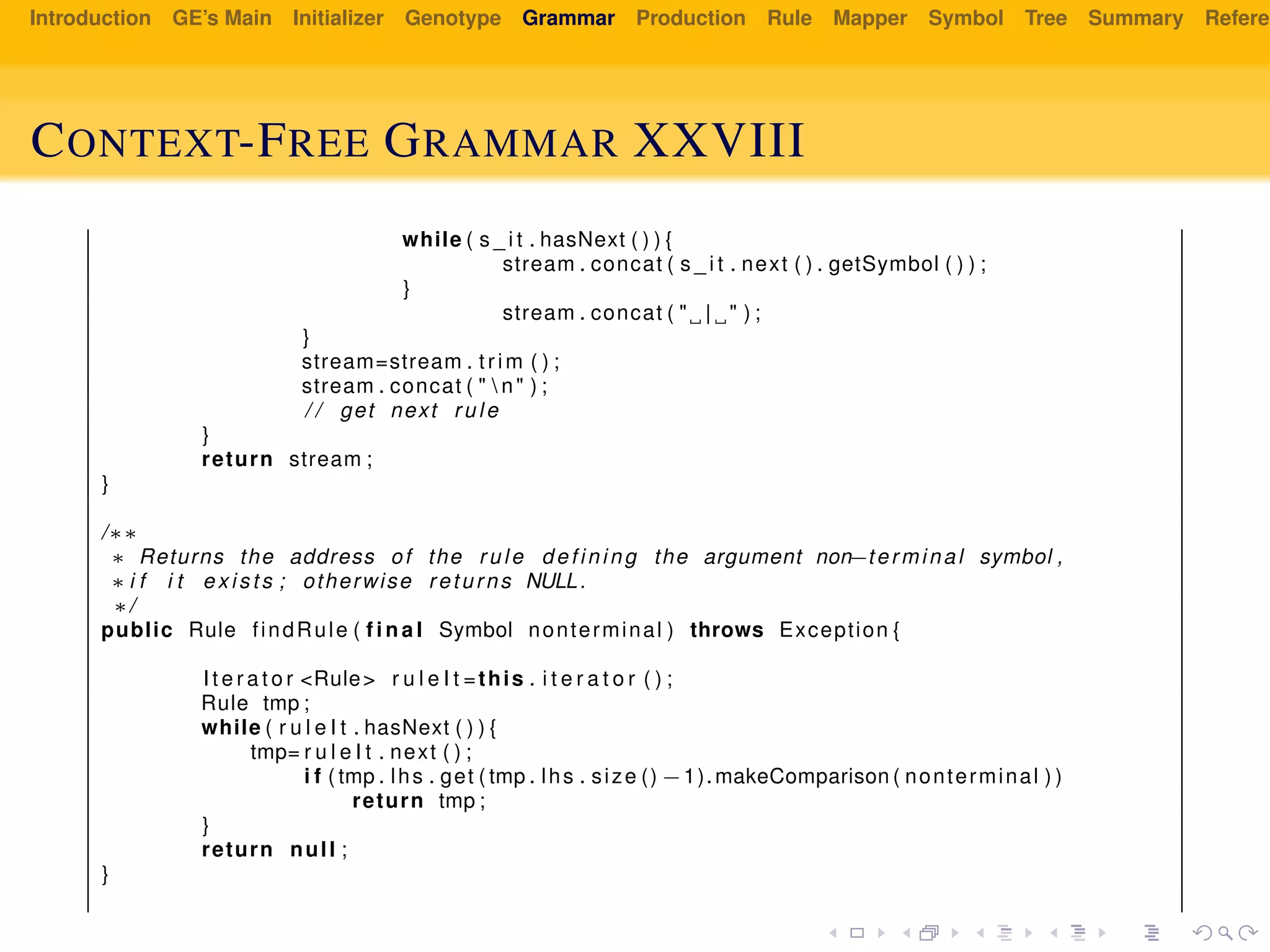 Introduction GE’s Main Initializer Genotype Grammar Production Rule Mapper Symbol Tree Summary Referen
CONTEXT-FREE GRAMMAR XXVIII
while ( s _ i t . hasNext ( ) ) {
stream . concat ( s _ i t . next ( ) . getSymbol ( ) ) ;
}
stream . concat ( " | " ) ;
}
stream=stream . trim ( ) ;
stream . concat ( "  n" ) ;
/ / get next rule
}
return stream ;
}
/∗∗
∗ Returns the address of the rule defining the argument non−terminal symbol ,
∗ i f i t exists ; otherwise returns NULL.
∗/
public Rule findRule ( f i n a l Symbol nonterminal ) throws Exception {
I t e r a t o r <Rule> r u l e I t =this . i t e r a t o r ( ) ;
Rule tmp ;
while ( r u l e I t . hasNext ( ) ) {
tmp= r u l e I t . next ( ) ;
i f ( tmp . lhs . get ( tmp . lhs . size () −1).makeComparison ( nonterminal ) )
return tmp ;
}
return null ;
}
 