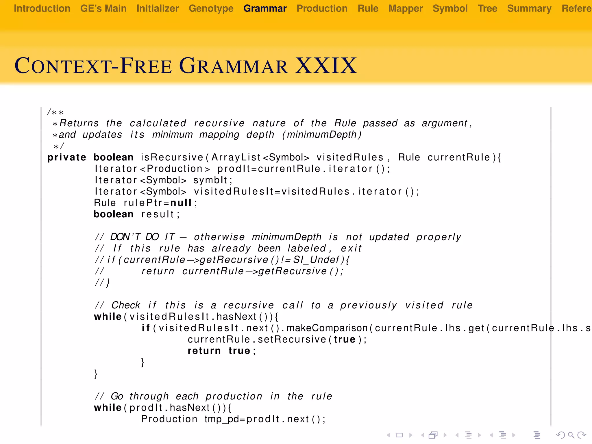 Introduction GE’s Main Initializer Genotype Grammar Production Rule Mapper Symbol Tree Summary Referen
CONTEXT-FREE GRAMMAR XXIX
/∗∗
∗Returns the calculated recursive nature of the Rule passed as argument ,
∗and updates i t s minimum mapping depth ( minimumDepth )
∗/
private boolean isRecursive ( ArrayList <Symbol> visitedRules , Rule currentRule ) {
I t e r a t o r <Production > prodIt =currentRule . i t e r a t o r ( ) ;
I t e r a t o r <Symbol> symbIt ;
I t e r a t o r <Symbol> v i s i t e d R u l e s I t =visitedRules . i t e r a t o r ( ) ;
Rule r u l e P t r =null ;
boolean r e s u l t ;
/ / DON’T DO IT − otherwise minimumDepth i s not updated properly
/ / I f t h i s rule has already been labeled , e x i t
/ / i f ( currentRule−>getRecursive ( ) ! = SI_Undef ) {
/ / return currentRule−>getRecursive ( ) ;
/ / }
/ / Check i f t h i s i s a recursive c a l l to a previously v i s i t e d rule
while ( v i s i t e d R u l e s I t . hasNext ( ) ) {
i f ( v i s i t e d R u l e s I t . next ( ) . makeComparison ( currentRule . lhs . get ( currentRule . lhs . si
currentRule . setRecursive ( true ) ;
return true ;
}
}
/ / Go through each production in the rule
while ( prodIt . hasNext ( ) ) {
Production tmp_pd= prodIt . next ( ) ;
 
