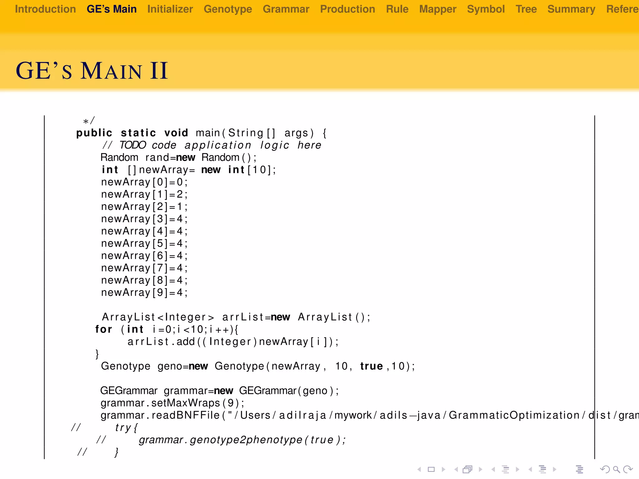 Introduction GE’s Main Initializer Genotype Grammar Production Rule Mapper Symbol Tree Summary Referen
GE’S MAIN II
∗/
public static void main ( String [ ] args ) {
/ / TODO code a p p l i c a t i o n l o g i c here
Random rand=new Random ( ) ;
int [ ] newArray= new int [ 1 0 ] ;
newArray [ 0 ] = 0 ;
newArray [ 1 ] = 2 ;
newArray [ 2 ] = 1 ;
newArray [ 3 ] = 4 ;
newArray [ 4 ] = 4 ;
newArray [ 5 ] = 4 ;
newArray [ 6 ] = 4 ;
newArray [ 7 ] = 4 ;
newArray [ 8 ] = 4 ;
newArray [ 9 ] = 4 ;
ArrayList <Integer > a r r L i s t =new ArrayList ( ) ;
for ( int i =0; i <10; i ++){
a r r L i s t . add ( ( Integer ) newArray [ i ] ) ;
}
Genotype geno=new Genotype ( newArray , 10 , true , 1 0 ) ;
GEGrammar grammar=new GEGrammar( geno ) ;
grammar . setMaxWraps ( 9 ) ;
grammar . readBNFFile ( " / Users / a d i l r a j a / mywork / adils−java / GrammaticOptimization / d i s t / gram
/ / t r y {
/ / grammar . genotype2phenotype ( true ) ;
/ / }
 