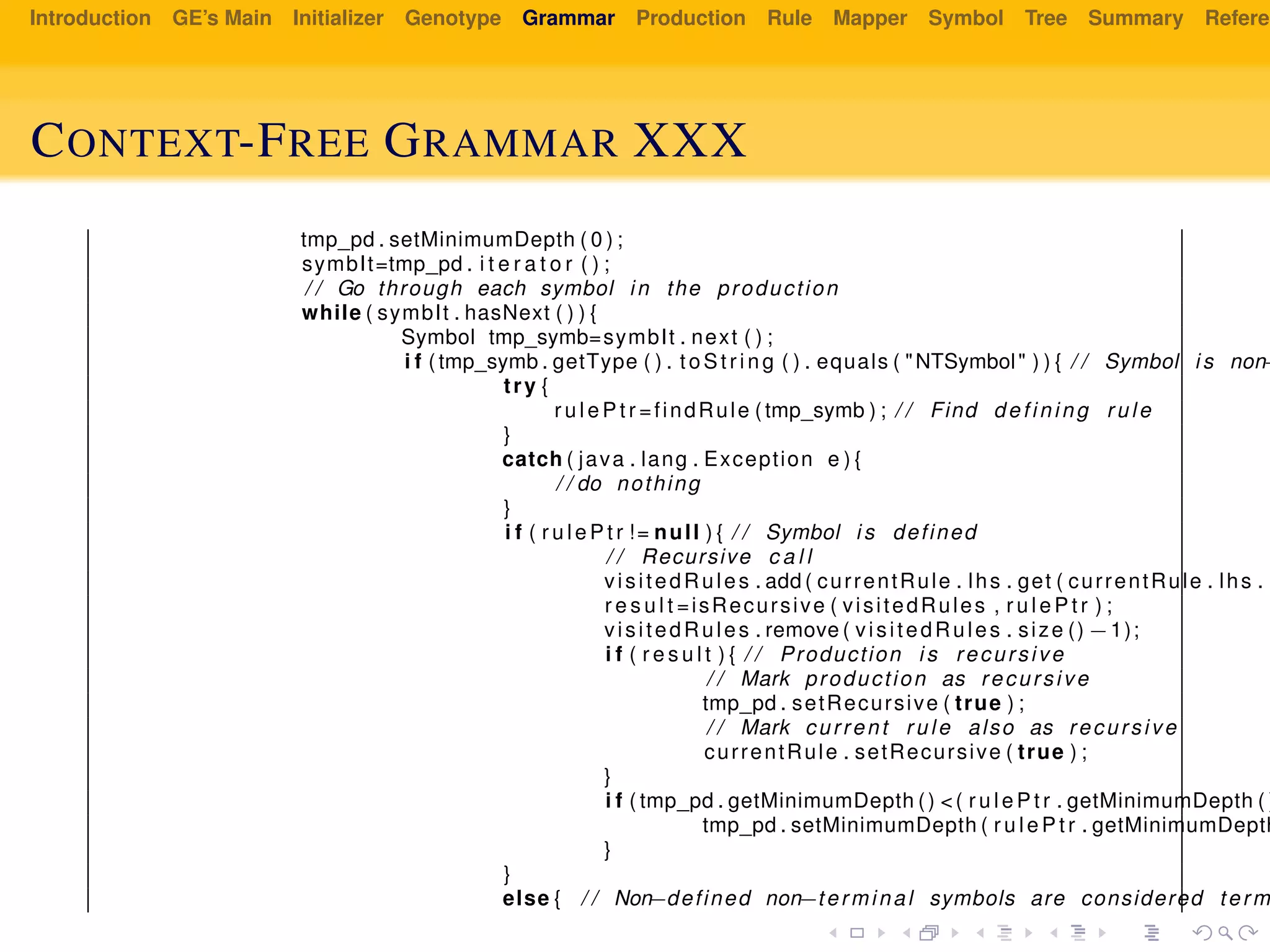 Introduction GE’s Main Initializer Genotype Grammar Production Rule Mapper Symbol Tree Summary Referen
CONTEXT-FREE GRAMMAR XXX
tmp_pd . setMinimumDepth ( 0 ) ;
symbIt=tmp_pd . i t e r a t o r ( ) ;
/ / Go through each symbol in the production
while ( symbIt . hasNext ( ) ) {
Symbol tmp_symb=symbIt . next ( ) ;
i f ( tmp_symb . getType ( ) . to St ri ng ( ) . equals ( "NTSymbol" ) ) { / / Symbol i s non−
try {
r u l e P t r =findRule ( tmp_symb ) ; / / Find defining rule
}
catch ( java . lang . Exception e ) {
/ / do nothing
}
i f ( r u l e P t r != null ) { / / Symbol i s defined
/ / Recursive c a l l
visitedRules . add ( currentRule . lhs . get ( currentRule . lhs . s
r e s u l t =isRecursive ( visitedRules , r u l e P t r ) ;
visitedRules . remove ( visitedRules . size () −1);
i f ( r e s u l t ) { / / Production i s recursive
/ / Mark production as recursive
tmp_pd . setRecursive ( true ) ;
/ / Mark current rule also as recursive
currentRule . setRecursive ( true ) ;
}
i f ( tmp_pd . getMinimumDepth () <( r u l e P t r . getMinimumDepth ( )
tmp_pd . setMinimumDepth ( r u l e P t r . getMinimumDepth
}
}
else { / / Non−defined non−terminal symbols are considered term
 