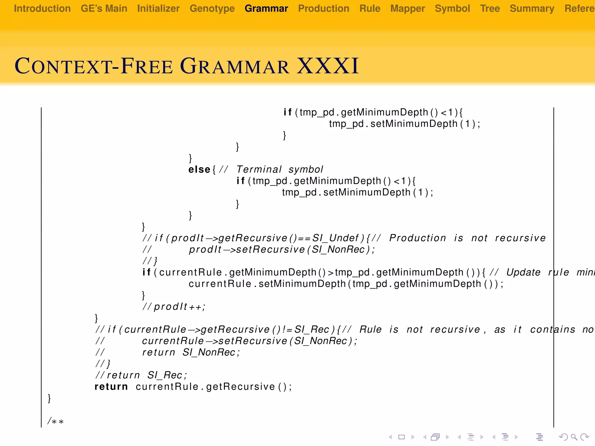 Introduction GE’s Main Initializer Genotype Grammar Production Rule Mapper Symbol Tree Summary Referen
CONTEXT-FREE GRAMMAR XXXI
i f ( tmp_pd . getMinimumDepth () <1){
tmp_pd . setMinimumDepth ( 1 ) ;
}
}
}
else { / / Terminal symbol
i f ( tmp_pd . getMinimumDepth () <1){
tmp_pd . setMinimumDepth ( 1 ) ;
}
}
}
/ / i f ( prodIt −>getRecursive ()== SI_Undef ) { / / Production i s not recursive
/ / prodIt −>setRecursive ( SI_NonRec ) ;
/ / }
i f ( currentRule . getMinimumDepth () >tmp_pd . getMinimumDepth ( ) ) { / / Update rule mini
currentRule . setMinimumDepth ( tmp_pd . getMinimumDepth ( ) ) ;
}
/ / prodIt ++;
}
/ / i f ( currentRule−>getRecursive ( ) ! = SI_Rec ) { / / Rule i s not recursive , as i t contains no
/ / currentRule−>setRecursive ( SI_NonRec ) ;
/ / return SI_NonRec ;
/ / }
/ / return SI_Rec ;
return currentRule . getRecursive ( ) ;
}
/∗∗
 