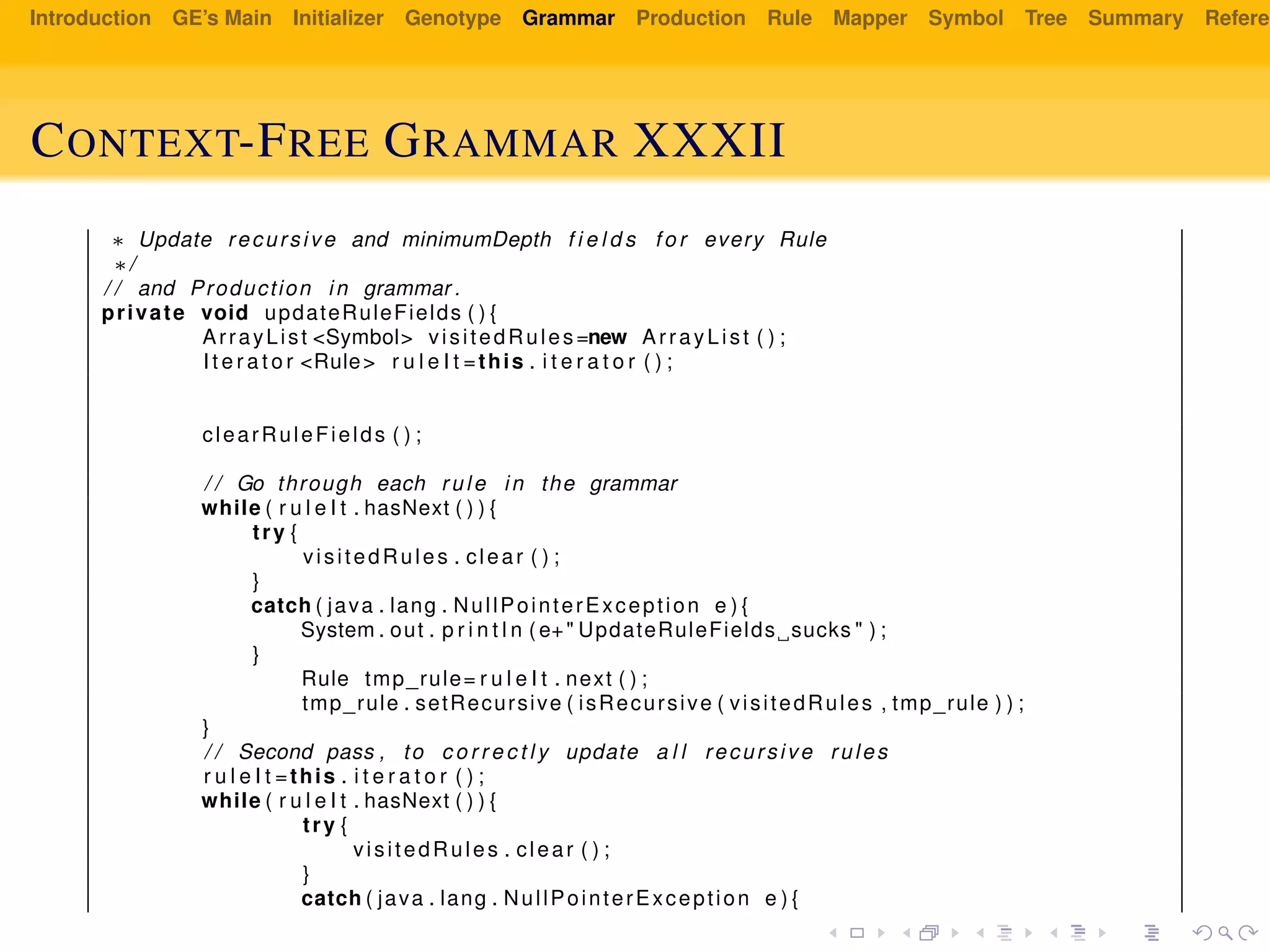 Introduction GE’s Main Initializer Genotype Grammar Production Rule Mapper Symbol Tree Summary Referen
CONTEXT-FREE GRAMMAR XXXII
∗ Update recursive and minimumDepth f i e l d s f o r every Rule
∗/
/ / and Production in grammar .
private void updateRuleFields ( ) {
ArrayList <Symbol> visitedRules=new ArrayList ( ) ;
I t e r a t o r <Rule> r u l e I t =this . i t e r a t o r ( ) ;
clearRuleFields ( ) ;
/ / Go through each rule in the grammar
while ( r u l e I t . hasNext ( ) ) {
try {
visitedRules . clear ( ) ;
}
catch ( java . lang . NullPointerException e ) {
System . out . p r i n t l n ( e+" UpdateRuleFields sucks " ) ;
}
Rule tmp_rule= r u l e I t . next ( ) ;
tmp_rule . setRecursive ( isRecursive ( visitedRules , tmp_rule ) ) ;
}
/ / Second pass , to c o r r e c t l y update a l l recursive rules
r u l e I t =this . i t e r a t o r ( ) ;
while ( r u l e I t . hasNext ( ) ) {
try {
visitedRules . clear ( ) ;
}
catch ( java . lang . NullPointerException e ) {
 