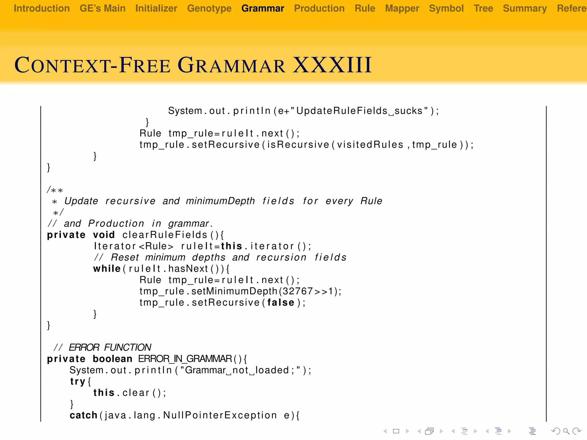 Introduction GE’s Main Initializer Genotype Grammar Production Rule Mapper Symbol Tree Summary Referen
CONTEXT-FREE GRAMMAR XXXIII
System . out . p r i n t l n ( e+" UpdateRuleFields sucks " ) ;
}
Rule tmp_rule= r u l e I t . next ( ) ;
tmp_rule . setRecursive ( isRecursive ( visitedRules , tmp_rule ) ) ;
}
}
/∗∗
∗ Update recursive and minimumDepth f i e l d s f o r every Rule
∗/
/ / and Production in grammar .
private void clearRuleFields ( ) {
I t e r a t o r <Rule> r u l e I t =this . i t e r a t o r ( ) ;
/ / Reset minimum depths and recursion f i e l d s
while ( r u l e I t . hasNext ( ) ) {
Rule tmp_rule= r u l e I t . next ( ) ;
tmp_rule . setMinimumDepth(32767 > >1);
tmp_rule . setRecursive ( false ) ;
}
}
/ / ERROR FUNCTION
private boolean ERROR_IN_GRAMMAR( ) {
System . out . p r i n t l n ( "Grammar not loaded ; " ) ;
try {
this . clear ( ) ;
}
catch ( java . lang . NullPointerException e ) {
 