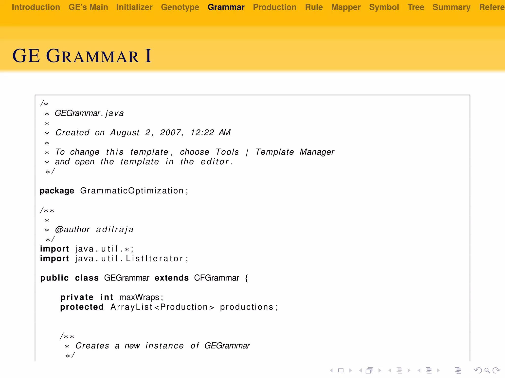 Introduction GE’s Main Initializer Genotype Grammar Production Rule Mapper Symbol Tree Summary Referen
GE GRAMMAR I
/∗
∗ GEGrammar. java
∗
∗ Created on August 2 , 2007, 12:22 AM
∗
∗ To change t h i s template , choose Tools | Template Manager
∗ and open the template in the e d i t o r .
∗/
package GrammaticOptimization ;
/∗∗
∗
∗ @author a d i l r a j a
∗/
import java . u t i l . ∗ ;
import java . u t i l . L i s t I t e r a t o r ;
public class GEGrammar extends CFGrammar {
private int maxWraps ;
protected ArrayList <Production > productions ;
/∗∗
∗ Creates a new instance of GEGrammar
∗/
 