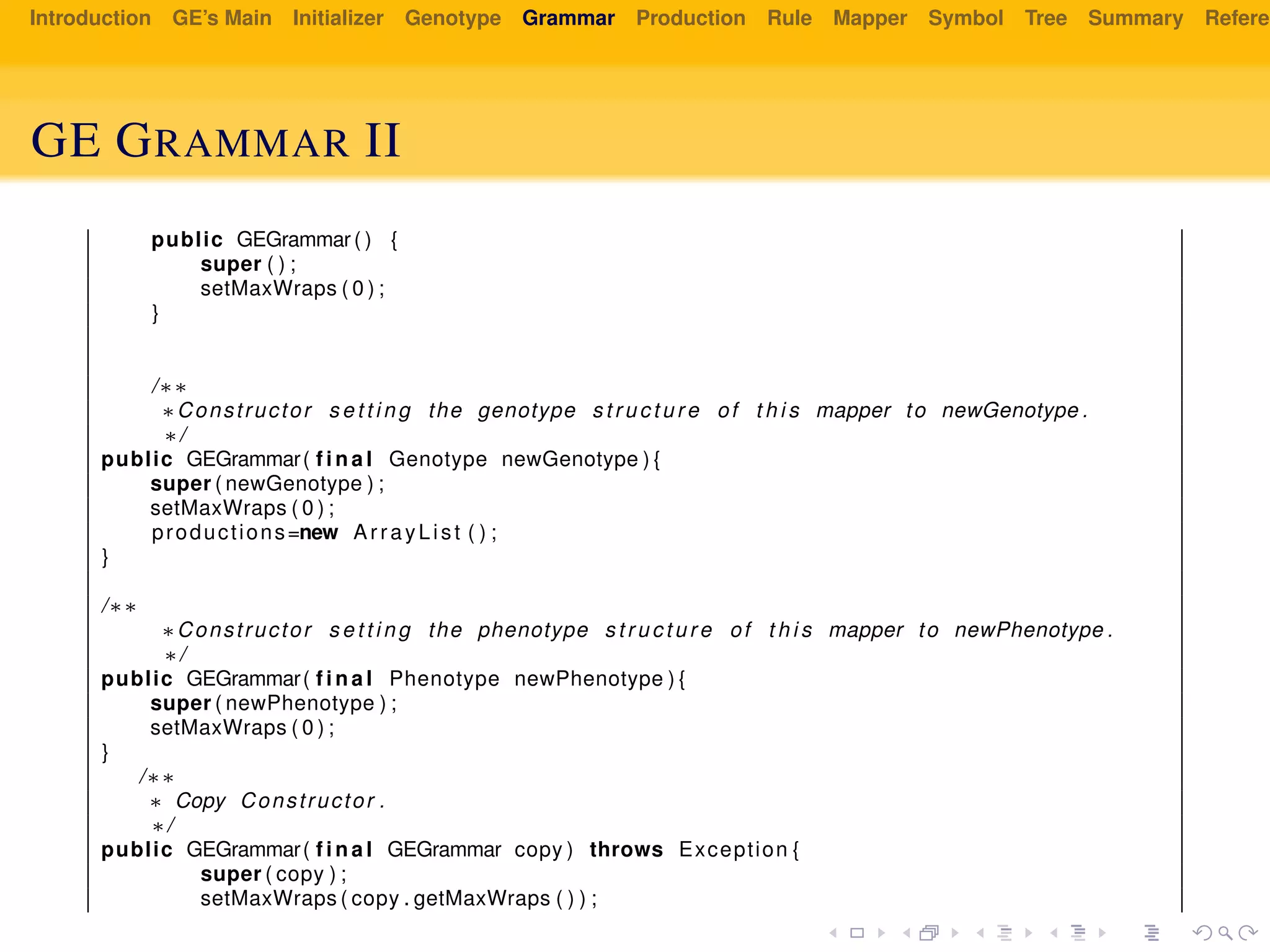 Introduction GE’s Main Initializer Genotype Grammar Production Rule Mapper Symbol Tree Summary Referen
GE GRAMMAR II
public GEGrammar ( ) {
super ( ) ;
setMaxWraps ( 0 ) ;
}
/∗∗
∗Constructor s e t t i n g the genotype s t r u c t u r e of t h i s mapper to newGenotype .
∗/
public GEGrammar( f i n a l Genotype newGenotype ) {
super ( newGenotype ) ;
setMaxWraps ( 0 ) ;
productions=new ArrayList ( ) ;
}
/∗∗
∗Constructor s e t t i n g the phenotype s t r u c t u r e of t h i s mapper to newPhenotype .
∗/
public GEGrammar( f i n a l Phenotype newPhenotype ) {
super ( newPhenotype ) ;
setMaxWraps ( 0 ) ;
}
/∗∗
∗ Copy Constructor .
∗/
public GEGrammar( f i n a l GEGrammar copy ) throws Exception {
super ( copy ) ;
setMaxWraps ( copy . getMaxWraps ( ) ) ;
 