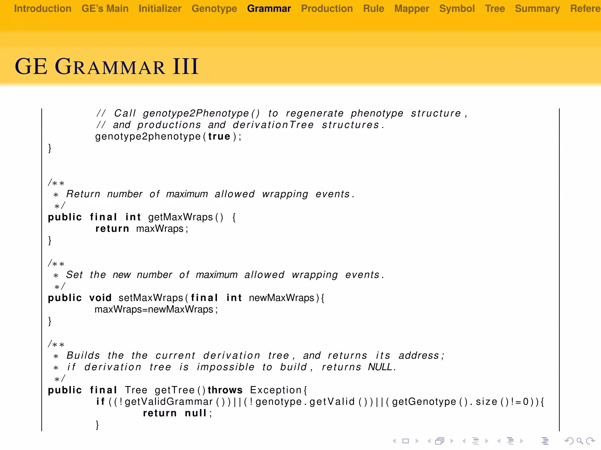Introduction GE’s Main Initializer Genotype Grammar Production Rule Mapper Symbol Tree Summary Referen
GE GRAMMAR III
/ / Call genotype2Phenotype ( ) to regenerate phenotype structure ,
/ / and productions and derivationTree structures .
genotype2phenotype ( true ) ;
}
/∗∗
∗ Return number of maximum allowed wrapping events .
∗/
public f i n a l int getMaxWraps ( ) {
return maxWraps ;
}
/∗∗
∗ Set the new number of maximum allowed wrapping events .
∗/
public void setMaxWraps ( f i n a l int newMaxWraps ) {
maxWraps=newMaxWraps ;
}
/∗∗
∗ Builds the the current d e r i v a t i o n tree , and returns i t s address ;
∗ i f d e r i v a t i o n tree i s impossible to build , returns NULL.
∗/
public f i n a l Tree getTree ( ) throws Exception {
i f ( ( ! getValidGrammar ( ) ) | | ( ! genotype . getValid ( ) ) | | ( getGenotype ( ) . size ( ) ! = 0 ) ) {
return null ;
}
 