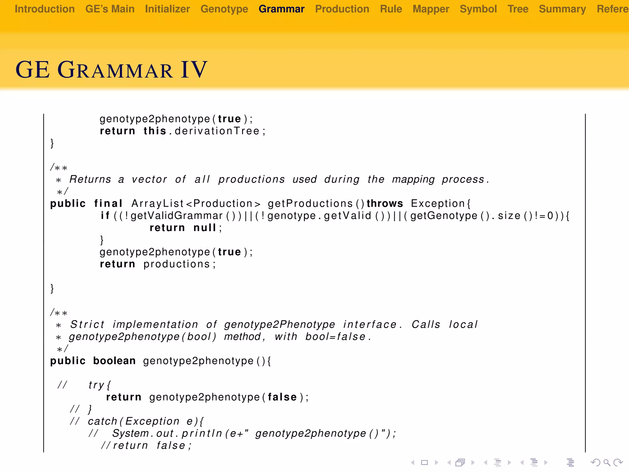 Introduction GE’s Main Initializer Genotype Grammar Production Rule Mapper Symbol Tree Summary Referen
GE GRAMMAR IV
genotype2phenotype ( true ) ;
return this . derivationTree ;
}
/∗∗
∗ Returns a vector of a l l productions used during the mapping process .
∗/
public f i n a l ArrayList <Production > getProductions ( ) throws Exception {
i f ( ( ! getValidGrammar ( ) ) | | ( ! genotype . getValid ( ) ) | | ( getGenotype ( ) . size ( ) ! = 0 ) ) {
return null ;
}
genotype2phenotype ( true ) ;
return productions ;
}
/∗∗
∗ S t r i c t implementation of genotype2Phenotype i n t e r f a c e . Calls l o c a l
∗ genotype2phenotype ( bool ) method , with bool= false .
∗/
public boolean genotype2phenotype ( ) {
/ / t r y {
return genotype2phenotype ( false ) ;
/ / }
/ / catch ( Exception e ) {
/ / System . out . p r i n t l n ( e+" genotype2phenotype ( ) " ) ;
/ / return false ;
 