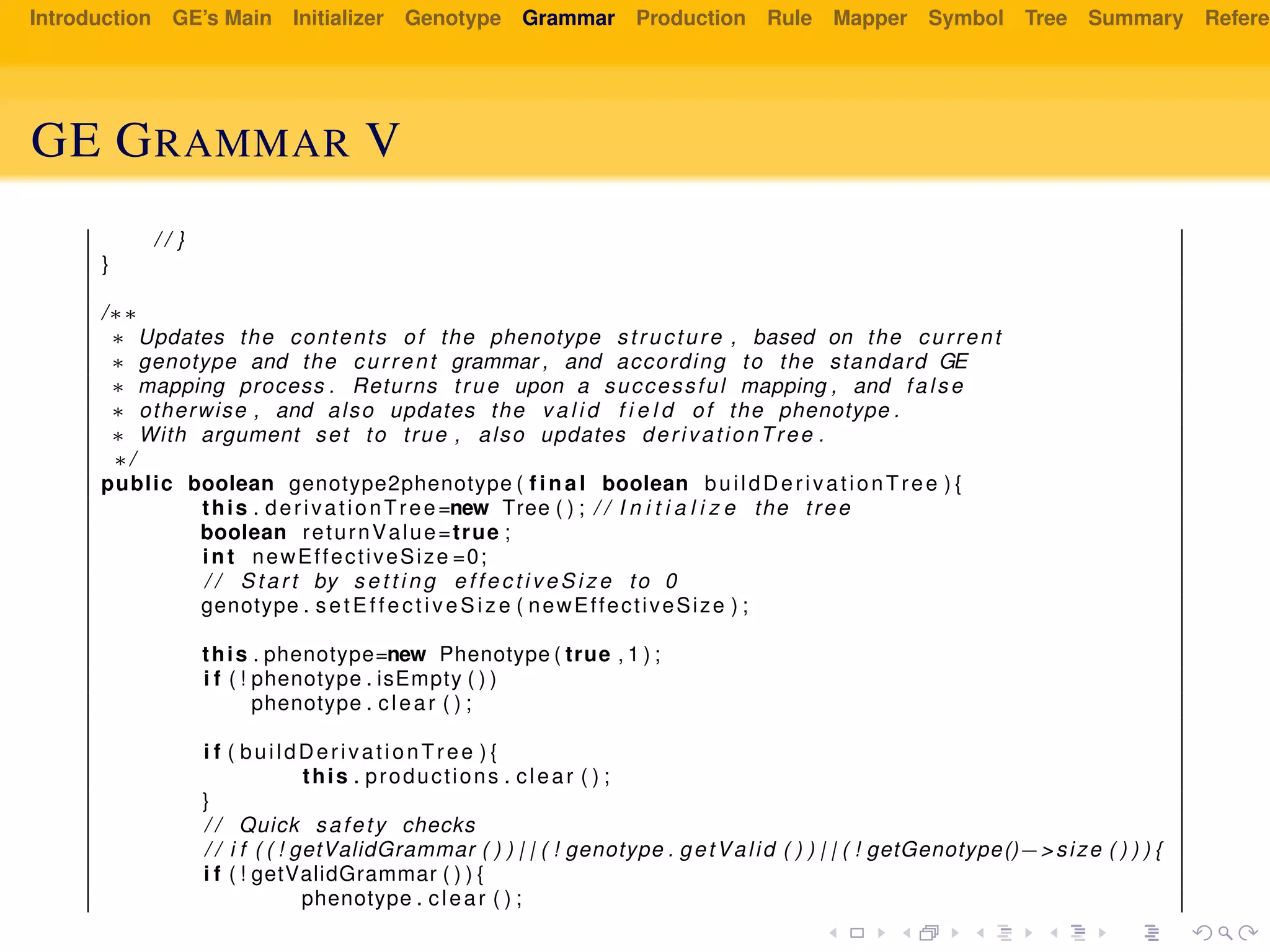 Introduction GE’s Main Initializer Genotype Grammar Production Rule Mapper Symbol Tree Summary Referen
GE GRAMMAR V
/ / }
}
/∗∗
∗ Updates the contents of the phenotype structure , based on the current
∗ genotype and the current grammar , and according to the standard GE
∗ mapping process . Returns true upon a successful mapping , and false
∗ otherwise , and also updates the v a l i d f i e l d of the phenotype .
∗ With argument set to true , also updates derivationTree .
∗/
public boolean genotype2phenotype ( f i n a l boolean buildDerivationTree ) {
this . derivationTree=new Tree ( ) ; / / I n i t i a l i z e the tree
boolean returnValue=true ;
int newEffectiveSize =0;
/ / Start by s e t t i n g e f f e c t i v e S i z e to 0
genotype . setEffectiveSize ( newEffectiveSize ) ;
this . phenotype=new Phenotype ( true , 1 ) ;
i f ( ! phenotype . isEmpty ( ) )
phenotype . clear ( ) ;
i f ( buildDerivationTree ) {
this . productions . clear ( ) ;
}
/ / Quick safety checks
/ / i f ( ( ! getValidGrammar ( ) ) | | ( ! genotype . getValid ( ) ) | | ( ! getGenotype()−> size ( ) ) ) {
i f ( ! getValidGrammar ( ) ) {
phenotype . clear ( ) ;
 