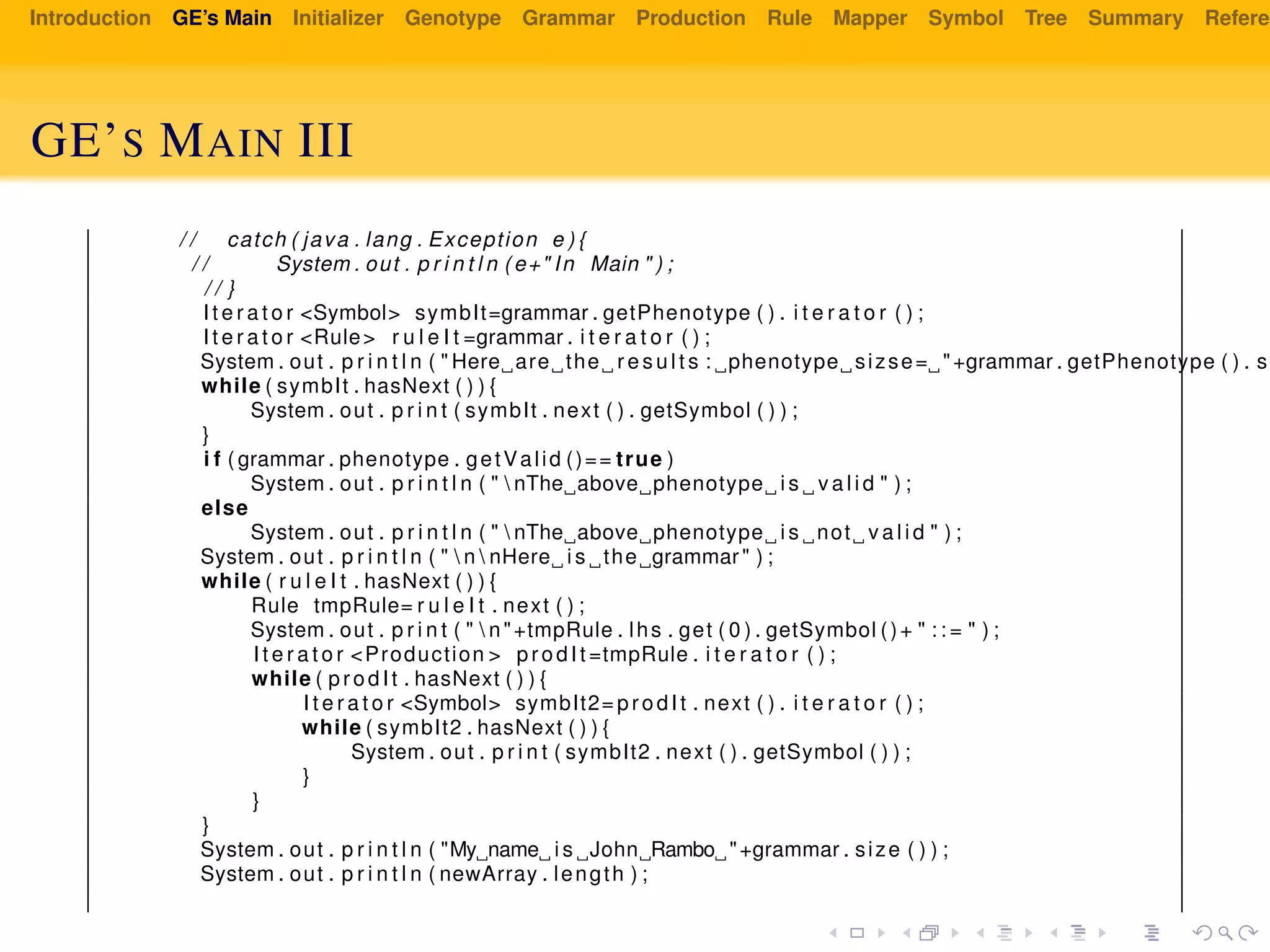 Introduction GE’s Main Initializer Genotype Grammar Production Rule Mapper Symbol Tree Summary Referen
GE’S MAIN III
/ / catch ( java . lang . Exception e ) {
/ / System . out . p r i n t l n ( e+" In Main " ) ;
/ / }
I t e r a t o r <Symbol> symbIt=grammar . getPhenotype ( ) . i t e r a t o r ( ) ;
I t e r a t o r <Rule> r u l e I t =grammar . i t e r a t o r ( ) ;
System . out . p r i n t l n ( " Here are the r e s u l t s : phenotype sizse= "+grammar . getPhenotype ( ) . si
while ( symbIt . hasNext ( ) ) {
System . out . p r i n t ( symbIt . next ( ) . getSymbol ( ) ) ;
}
i f ( grammar . phenotype . getValid ()== true )
System . out . p r i n t l n ( "  nThe above phenotype i s v a l i d " ) ;
else
System . out . p r i n t l n ( "  nThe above phenotype i s not v a l i d " ) ;
System . out . p r i n t l n ( "  n  nHere i s the grammar" ) ;
while ( r u l e I t . hasNext ( ) ) {
Rule tmpRule= r u l e I t . next ( ) ;
System . out . p r i n t ( "  n"+tmpRule . lhs . get ( 0 ) . getSymbol ()+ " : : = " ) ;
I t e r a t o r <Production > prodIt =tmpRule . i t e r a t o r ( ) ;
while ( prodIt . hasNext ( ) ) {
I t e r a t o r <Symbol> symbIt2= prodIt . next ( ) . i t e r a t o r ( ) ;
while ( symbIt2 . hasNext ( ) ) {
System . out . p r i n t ( symbIt2 . next ( ) . getSymbol ( ) ) ;
}
}
}
System . out . p r i n t l n ( "My name i s John Rambo "+grammar . size ( ) ) ;
System . out . p r i n t l n ( newArray . length ) ;
 