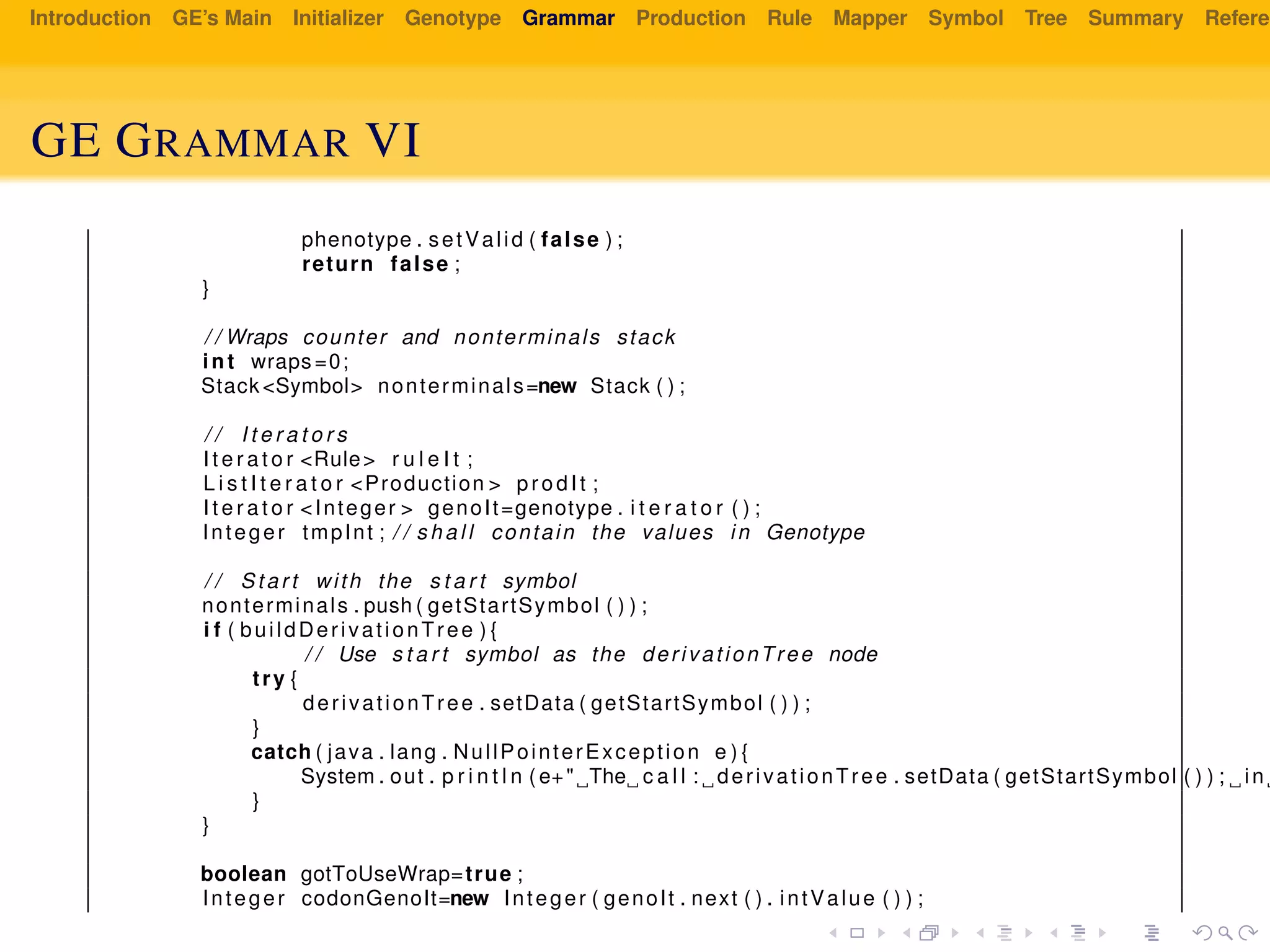 Introduction GE’s Main Initializer Genotype Grammar Production Rule Mapper Symbol Tree Summary Referen
GE GRAMMAR VI
phenotype . setValid ( false ) ;
return false ;
}
/ / Wraps counter and nonterminals stack
int wraps =0;
Stack <Symbol> nonterminals=new Stack ( ) ;
/ / I t e r a t o r s
I t e r a t o r <Rule> r u l e I t ;
L i s t I t e r a t o r <Production > prodIt ;
I t e r a t o r <Integer > genoIt=genotype . i t e r a t o r ( ) ;
Integer tmpInt ; / / s h a l l contain the values in Genotype
/ / Start with the s t a r t symbol
nonterminals . push ( getStartSymbol ( ) ) ;
i f ( buildDerivationTree ) {
/ / Use s t a r t symbol as the derivationTree node
try {
derivationTree . setData ( getStartSymbol ( ) ) ;
}
catch ( java . lang . NullPointerException e ) {
System . out . p r i n t l n ( e+" The c a l l : derivationTree . setData ( getStartSymbol ( ) ) ; in
}
}
boolean gotToUseWrap=true ;
Integer codonGenoIt=new Integer ( genoIt . next ( ) . intValue ( ) ) ;
 