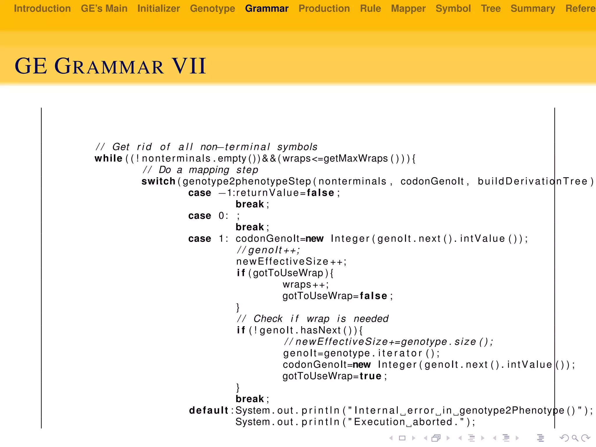 Introduction GE’s Main Initializer Genotype Grammar Production Rule Mapper Symbol Tree Summary Referen
GE GRAMMAR VII
/ / Get r i d of a l l non−terminal symbols
while ( ( ! nonterminals . empty ())&&( wraps<=getMaxWraps ( ) ) ) {
/ / Do a mapping step
switch ( genotype2phenotypeStep ( nonterminals , codonGenoIt , buildDerivationTree ) )
case −1:returnValue=false ;
break ;
case 0: ;
break ;
case 1: codonGenoIt=new Integer ( genoIt . next ( ) . intValue ( ) ) ;
/ / genoIt ++;
newEffectiveSize ++;
i f ( gotToUseWrap ) {
wraps++;
gotToUseWrap=false ;
}
/ / Check i f wrap i s needed
i f ( ! genoIt . hasNext ( ) ) {
/ / newEffectiveSize+=genotype . size ( ) ;
genoIt=genotype . i t e r a t o r ( ) ;
codonGenoIt=new Integer ( genoIt . next ( ) . intValue ( ) ) ;
gotToUseWrap=true ;
}
break ;
default : System . out . p r i n t l n ( " I n t e r n a l error in genotype2Phenotype ( ) " ) ;
System . out . p r i n t l n ( " Execution aborted . " ) ;
 