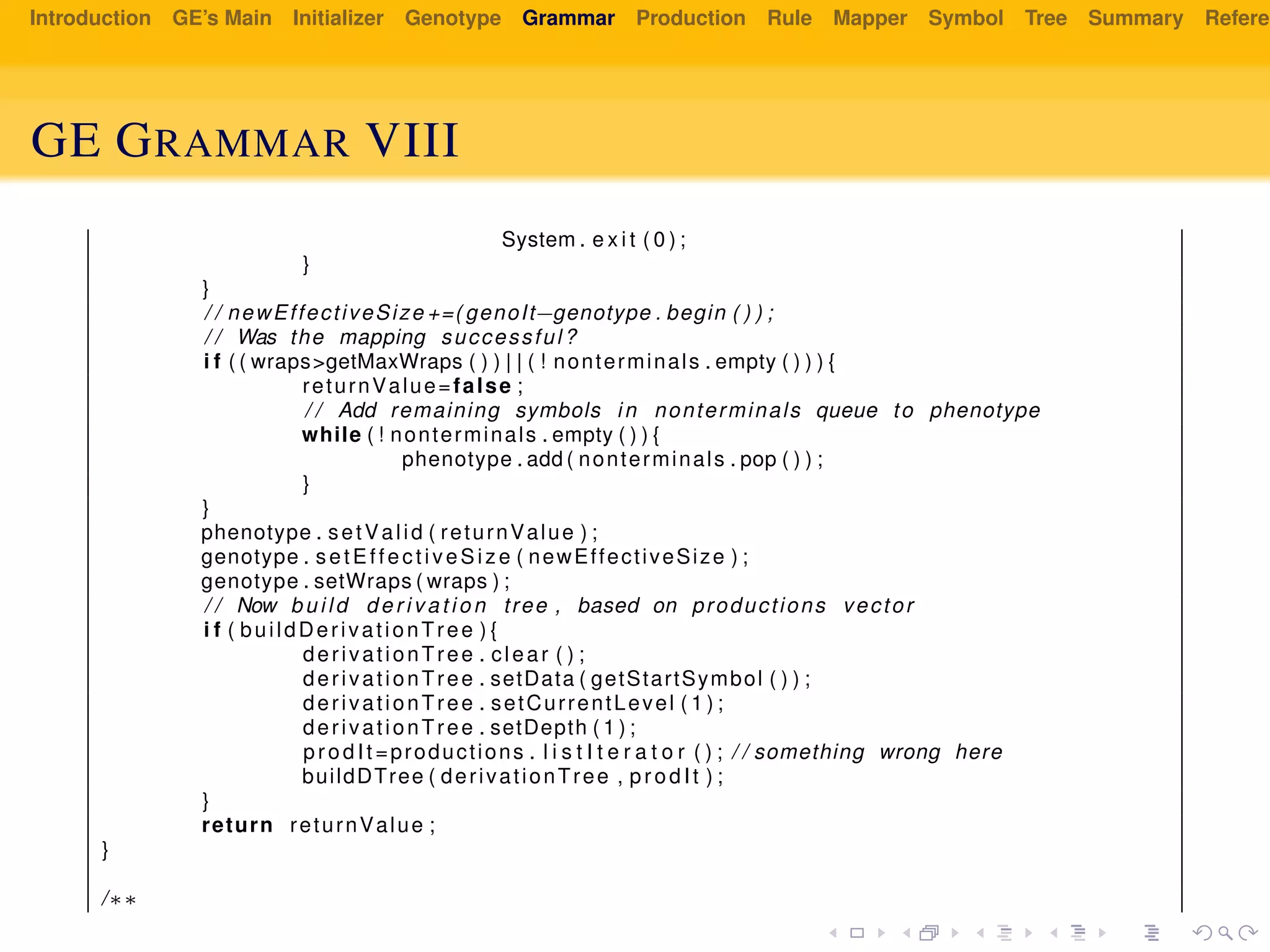 Introduction GE’s Main Initializer Genotype Grammar Production Rule Mapper Symbol Tree Summary Referen
GE GRAMMAR VIII
System . e x i t ( 0 ) ;
}
}
/ / newEffectiveSize +=( genoIt−genotype . begin ( ) ) ;
/ / Was the mapping successful?
i f ( ( wraps>getMaxWraps ( ) ) | | ( ! nonterminals . empty ( ) ) ) {
returnValue=false ;
/ / Add remaining symbols in nonterminals queue to phenotype
while ( ! nonterminals . empty ( ) ) {
phenotype . add ( nonterminals . pop ( ) ) ;
}
}
phenotype . setValid ( returnValue ) ;
genotype . setEffectiveSize ( newEffectiveSize ) ;
genotype . setWraps ( wraps ) ;
/ / Now build d e r i v a t i o n tree , based on productions vector
i f ( buildDerivationTree ) {
derivationTree . clear ( ) ;
derivationTree . setData ( getStartSymbol ( ) ) ;
derivationTree . setCurrentLevel ( 1 ) ;
derivationTree . setDepth ( 1 ) ;
prodIt =productions . l i s t I t e r a t o r ( ) ; / / something wrong here
buildDTree ( derivationTree , prodIt ) ;
}
return returnValue ;
}
/∗∗
 