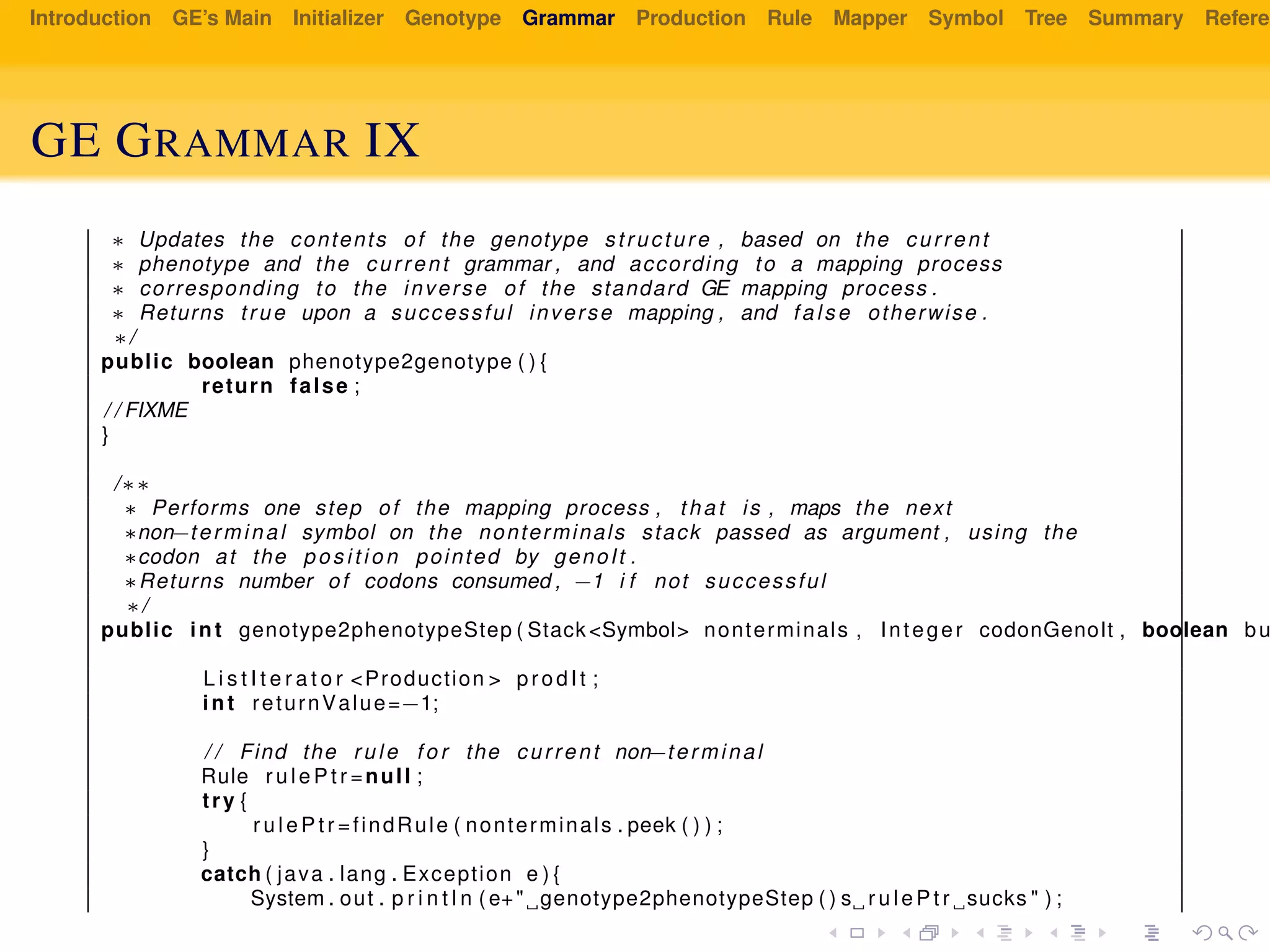 Introduction GE’s Main Initializer Genotype Grammar Production Rule Mapper Symbol Tree Summary Referen
GE GRAMMAR IX
∗ Updates the contents of the genotype structure , based on the current
∗ phenotype and the current grammar , and according to a mapping process
∗ corresponding to the inverse of the standard GE mapping process .
∗ Returns true upon a successful inverse mapping , and false otherwise .
∗/
public boolean phenotype2genotype ( ) {
return false ;
/ / FIXME
}
/∗∗
∗ Performs one step of the mapping process , that is , maps the next
∗non−terminal symbol on the nonterminals stack passed as argument , using the
∗codon at the pos it io n pointed by genoIt .
∗Returns number of codons consumed , −1 i f not successful
∗/
public int genotype2phenotypeStep ( Stack <Symbol> nonterminals , Integer codonGenoIt , boolean bu
L i s t I t e r a t o r <Production > prodIt ;
int returnValue=−1;
/ / Find the rule f o r the current non−terminal
Rule r u l e P t r =null ;
try {
r u l e P t r =findRule ( nonterminals . peek ( ) ) ;
}
catch ( java . lang . Exception e ) {
System . out . p r i n t l n ( e+" genotype2phenotypeStep ( ) s r u l e P t r sucks " ) ;
 