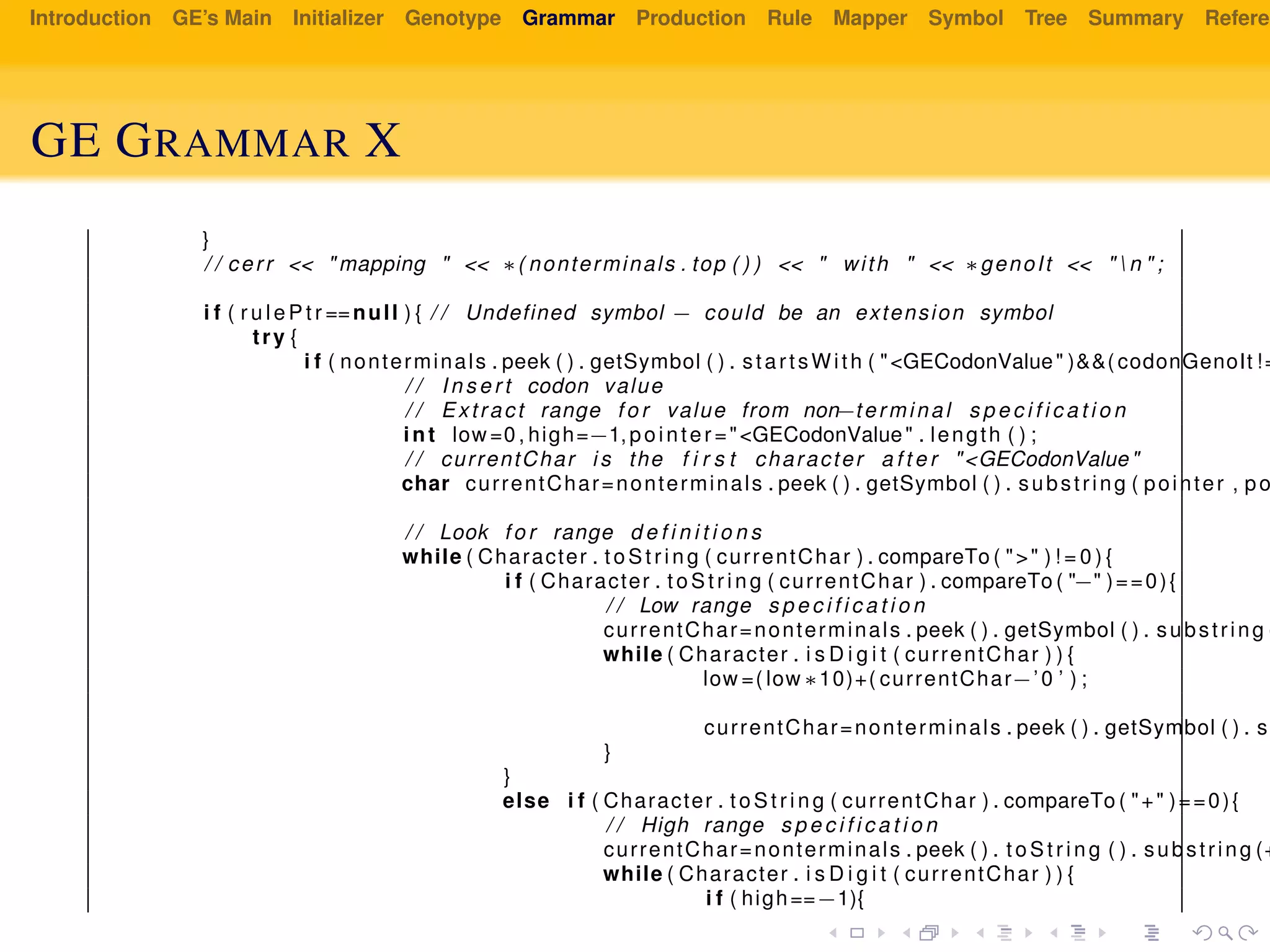 Introduction GE’s Main Initializer Genotype Grammar Production Rule Mapper Symbol Tree Summary Referen
GE GRAMMAR X
}
/ / cerr << " mapping " << ∗( nonterminals . top ( ) ) << " with " << ∗genoIt << "  n " ;
i f ( r u l e P t r ==null ) { / / Undefined symbol − could be an extension symbol
try {
i f ( nonterminals . peek ( ) . getSymbol ( ) . startsWith ( "<GECodonValue" )&&( codonGenoIt !=
/ / I n s e r t codon value
/ / Extract range f o r value from non−terminal s p e c i f i c a t i o n
int low =0 , high=−1,pointer ="<GECodonValue" . length ( ) ;
/ / currentChar i s the f i r s t character a f t e r "<GECodonValue"
char currentChar=nonterminals . peek ( ) . getSymbol ( ) . substring ( pointer , po
/ / Look f o r range d e f i n i t i o n s
while ( Character . to St ri ng ( currentChar ) . compareTo ( ">" ) ! = 0 ) {
i f ( Character . t oSt ri ng ( currentChar ) . compareTo ( "−" )==0){
/ / Low range s p e c i f i c a t i o n
currentChar=nonterminals . peek ( ) . getSymbol ( ) . substring (
while ( Character . i s D i g i t ( currentChar ) ) {
low =( low ∗10)+( currentChar−’0 ’ ) ;
currentChar=nonterminals . peek ( ) . getSymbol ( ) . s
}
}
else i f ( Character . t oSt ri ng ( currentChar ) . compareTo ( "+" )==0){
/ / High range s p e c i f i c a t i o n
currentChar=nonterminals . peek ( ) . toS tr in g ( ) . substring (+
while ( Character . i s D i g i t ( currentChar ) ) {
i f ( high==−1){
 