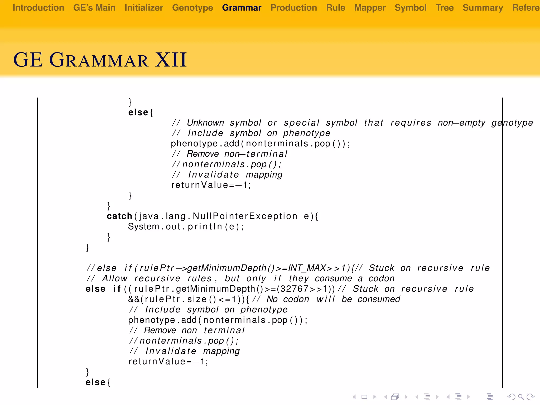 Introduction GE’s Main Initializer Genotype Grammar Production Rule Mapper Symbol Tree Summary Referen
GE GRAMMAR XII
}
else {
/ / Unknown symbol or special symbol that requires non−empty genotype
/ / Include symbol on phenotype
phenotype . add ( nonterminals . pop ( ) ) ;
/ / Remove non−terminal
/ / nonterminals . pop ( ) ;
/ / I n v a l i d a t e mapping
returnValue=−1;
}
}
catch ( java . lang . NullPointerException e ) {
System . out . p r i n t l n ( e ) ;
}
}
/ / else i f ( rulePtr −>getMinimumDepth() >=INT_MAX> >1){// Stuck on recursive rule
/ / Allow recursive rules , but only i f they consume a codon
else i f ( ( r u l e P t r . getMinimumDepth() >=(32767 > >1)) / / Stuck on recursive rule
&&( r u l e P t r . size () <=1)){ / / No codon w i l l be consumed
/ / Include symbol on phenotype
phenotype . add ( nonterminals . pop ( ) ) ;
/ / Remove non−terminal
/ / nonterminals . pop ( ) ;
/ / I n v a l i d a t e mapping
returnValue=−1;
}
else {
 