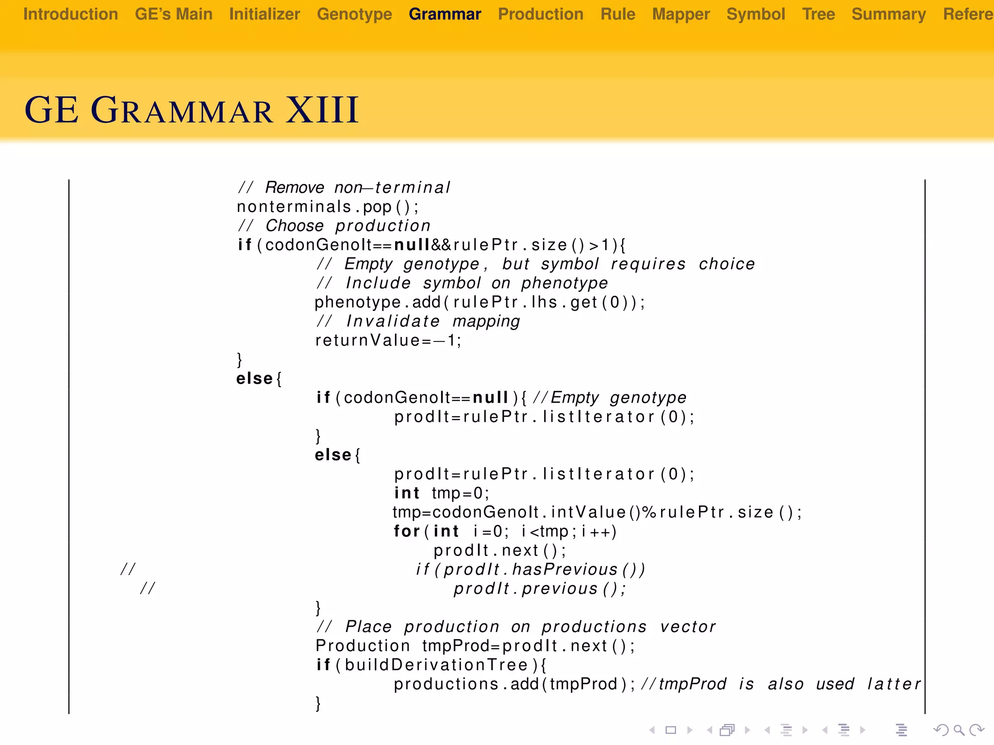 Introduction GE’s Main Initializer Genotype Grammar Production Rule Mapper Symbol Tree Summary Referen
GE GRAMMAR XIII
/ / Remove non−terminal
nonterminals . pop ( ) ;
/ / Choose production
i f ( codonGenoIt==null&&r u l e P t r . size () >1){
/ / Empty genotype , but symbol requires choice
/ / Include symbol on phenotype
phenotype . add ( r u l e P t r . lhs . get ( 0 ) ) ;
/ / I n v a l i d a t e mapping
returnValue=−1;
}
else {
i f ( codonGenoIt==null ) { / / Empty genotype
prodIt = r u l e P t r . l i s t I t e r a t o r ( 0 ) ;
}
else {
prodIt = r u l e P t r . l i s t I t e r a t o r ( 0 ) ;
int tmp=0;
tmp=codonGenoIt . intValue ()% r u l e P t r . size ( ) ;
for ( int i =0; i <tmp ; i ++)
prodIt . next ( ) ;
/ / i f ( prodIt . hasPrevious ( ) )
/ / prodIt . previous ( ) ;
}
/ / Place production on productions vector
Production tmpProd= prodIt . next ( ) ;
i f ( buildDerivationTree ) {
productions . add ( tmpProd ) ; / / tmpProd i s also used l a t t e r
}
 
