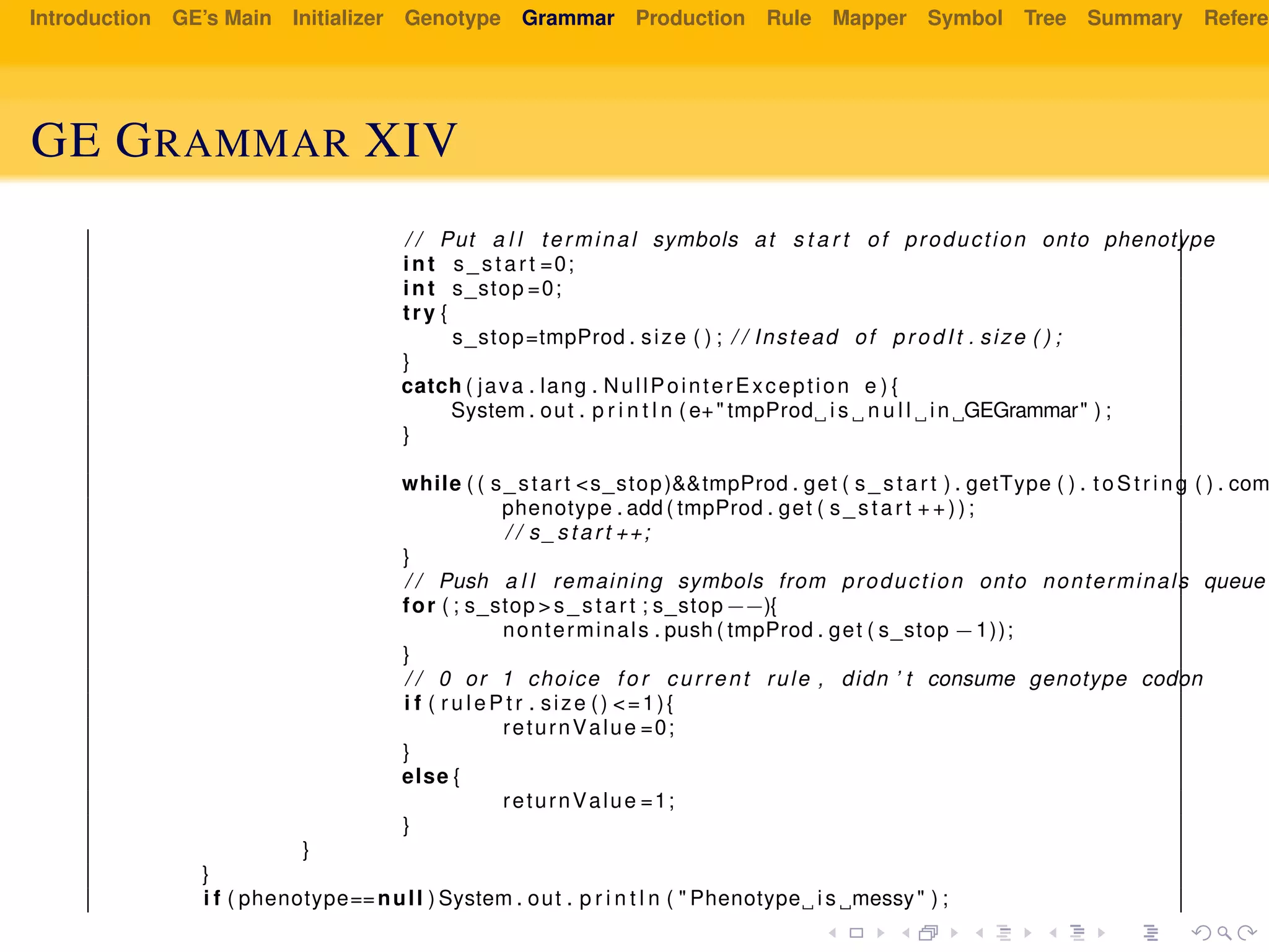 Introduction GE’s Main Initializer Genotype Grammar Production Rule Mapper Symbol Tree Summary Referen
GE GRAMMAR XIV
/ / Put a l l terminal symbols at s t a r t of production onto phenotype
int s_start =0;
int s_stop =0;
try {
s_stop=tmpProd . size ( ) ; / / Instead of prodIt . size ( ) ;
}
catch ( java . lang . NullPointerException e ) {
System . out . p r i n t l n ( e+" tmpProd i s n u l l in GEGrammar" ) ;
}
while ( ( s_start <s_stop)&&tmpProd . get ( s_start ) . getType ( ) . to Str in g ( ) . com
phenotype . add ( tmpProd . get ( s_start ++));
/ / s_start ++;
}
/ / Push a l l remaining symbols from production onto nonterminals queue
for ( ; s_stop > s_start ; s_stop−−){
nonterminals . push ( tmpProd . get ( s_stop −1));
}
/ / 0 or 1 choice f o r current rule , didn ’ t consume genotype codon
i f ( r u l e P t r . size () <=1){
returnValue =0;
}
else {
returnValue =1;
}
}
}
i f ( phenotype==null ) System . out . p r i n t l n ( " Phenotype i s messy" ) ;
 