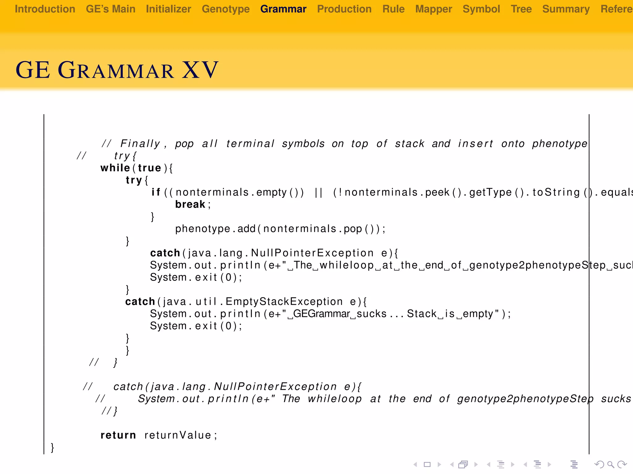 Introduction GE’s Main Initializer Genotype Grammar Production Rule Mapper Symbol Tree Summary Referen
GE GRAMMAR XV
/ / Finally , pop a l l terminal symbols on top of stack and i n s e r t onto phenotype
/ / t r y {
while ( true ) {
try {
i f ( ( nonterminals . empty ( ) ) | | ( ! nonterminals . peek ( ) . getType ( ) . to St rin g ( ) . equals
break ;
}
phenotype . add ( nonterminals . pop ( ) ) ;
}
catch ( java . lang . NullPointerException e ) {
System . out . p r i n t l n ( e+" The whileloop at the end of genotype2phenotypeStep suck
System . e x i t ( 0 ) ;
}
catch ( java . u t i l . EmptyStackException e ) {
System . out . p r i n t l n ( e+" GEGrammar sucks . . . Stack i s empty " ) ;
System . e x i t ( 0 ) ;
}
}
/ / }
/ / catch ( java . lang . NullPointerException e ) {
/ / System . out . p r i n t l n ( e+" The whileloop at the end of genotype2phenotypeStep sucks
/ / }
return returnValue ;
}
 