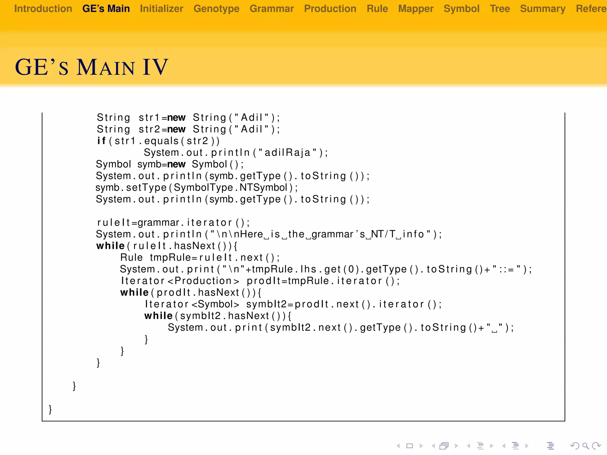 Introduction GE’s Main Initializer Genotype Grammar Production Rule Mapper Symbol Tree Summary Referen
GE’S MAIN IV
String str1 =new String ( " Adil " ) ;
String str2 =new String ( " Adil " ) ;
i f ( str1 . equals ( str2 ) )
System . out . p r i n t l n ( " adilRaja " ) ;
Symbol symb=new Symbol ( ) ;
System . out . p r i n t l n (symb . getType ( ) . to Str in g ( ) ) ;
symb . setType ( SymbolType . NTSymbol ) ;
System . out . p r i n t l n (symb . getType ( ) . to Str in g ( ) ) ;
r u l e I t =grammar . i t e r a t o r ( ) ;
System . out . p r i n t l n ( "  n  nHere i s the grammar ’ s NT/ T i n f o " ) ;
while ( r u l e I t . hasNext ( ) ) {
Rule tmpRule= r u l e I t . next ( ) ;
System . out . p r i n t ( "  n"+tmpRule . lhs . get ( 0 ) . getType ( ) . to Str in g ()+ " : : = " ) ;
I t e r a t o r <Production > prodIt =tmpRule . i t e r a t o r ( ) ;
while ( prodIt . hasNext ( ) ) {
I t e r a t o r <Symbol> symbIt2= prodIt . next ( ) . i t e r a t o r ( ) ;
while ( symbIt2 . hasNext ( ) ) {
System . out . p r i n t ( symbIt2 . next ( ) . getType ( ) . to St rin g ()+ " " ) ;
}
}
}
}
}
 