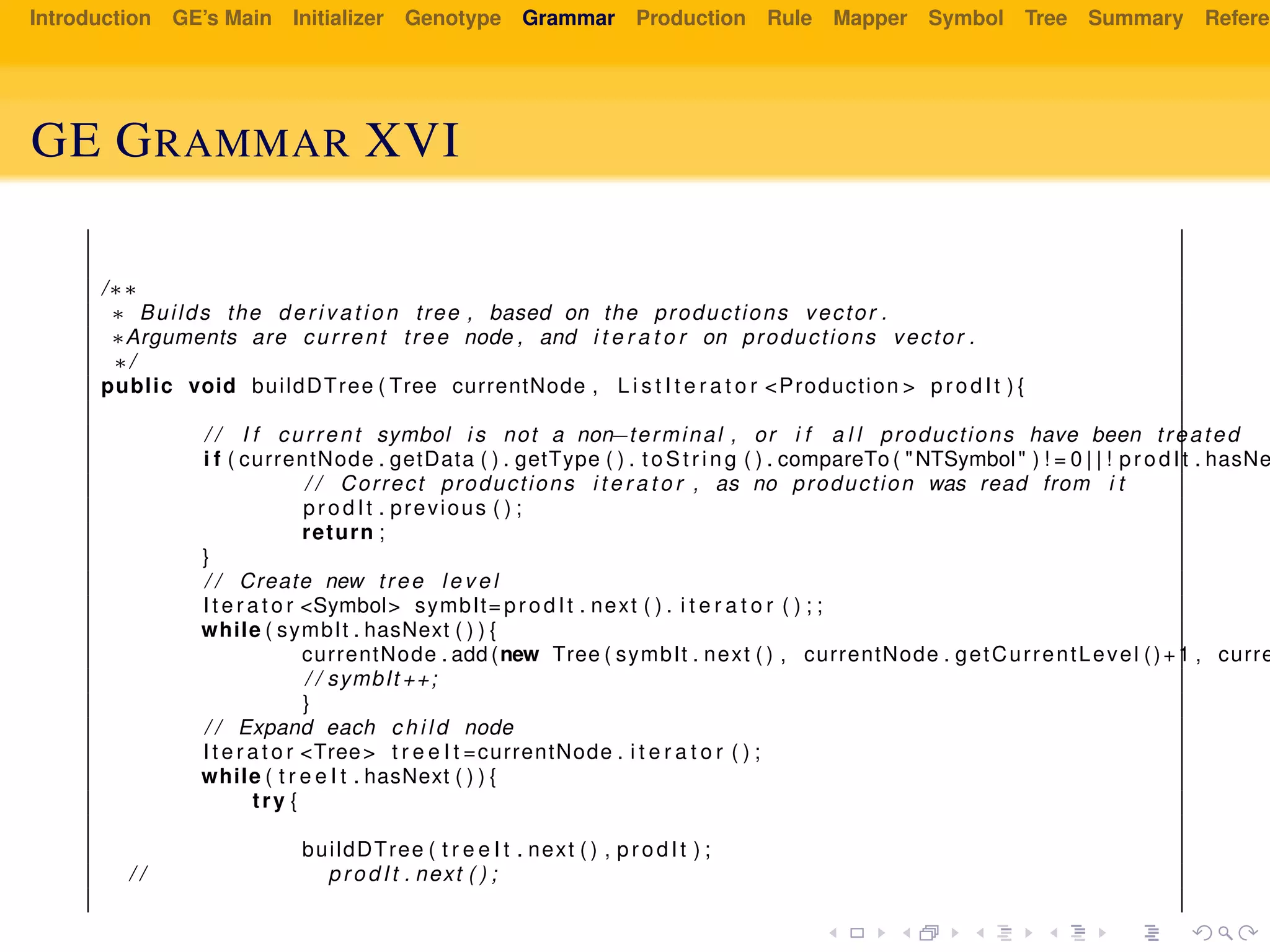 Introduction GE’s Main Initializer Genotype Grammar Production Rule Mapper Symbol Tree Summary Referen
GE GRAMMAR XVI
/∗∗
∗ Builds the d e r i v a t i o n tree , based on the productions vector .
∗Arguments are current tree node , and i t e r a t o r on productions vector .
∗/
public void buildDTree ( Tree currentNode , L i s t I t e r a t o r <Production > prodIt ) {
/ / I f current symbol i s not a non−terminal , or i f a l l productions have been treated
i f ( currentNode . getData ( ) . getType ( ) . t oS tri ng ( ) . compareTo ( "NTSymbol" ) ! = 0 | | ! prodIt . hasNe
/ / Correct productions i t e r a t o r , as no production was read from i t
prodIt . previous ( ) ;
return ;
}
/ / Create new tree l e v e l
I t e r a t o r <Symbol> symbIt= prodIt . next ( ) . i t e r a t o r ( ) ; ;
while ( symbIt . hasNext ( ) ) {
currentNode . add (new Tree ( symbIt . next ( ) , currentNode . getCurrentLevel ()+1 , curre
/ / symbIt ++;
}
/ / Expand each c h i l d node
I t e r a t o r <Tree> t r e e I t =currentNode . i t e r a t o r ( ) ;
while ( t r e e I t . hasNext ( ) ) {
try {
buildDTree ( t r e e I t . next ( ) , prodIt ) ;
/ / prodIt . next ( ) ;
 