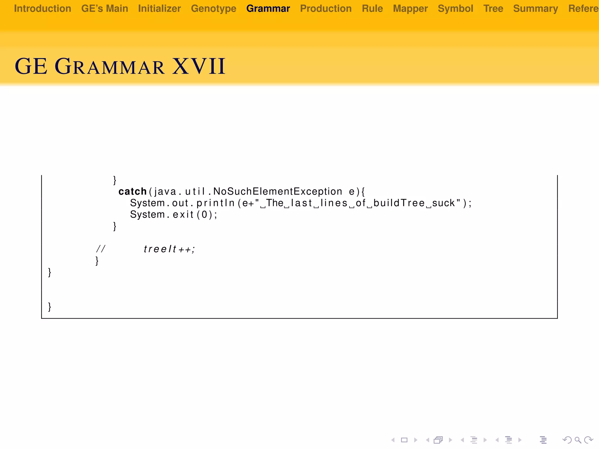 Introduction GE’s Main Initializer Genotype Grammar Production Rule Mapper Symbol Tree Summary Referen
GE GRAMMAR XVII
}
catch ( java . u t i l . NoSuchElementException e ) {
System . out . p r i n t l n ( e+" The l a s t l i n e s of buildTree suck " ) ;
System . e x i t ( 0 ) ;
}
/ / t r e e I t ++;
}
}
}
 