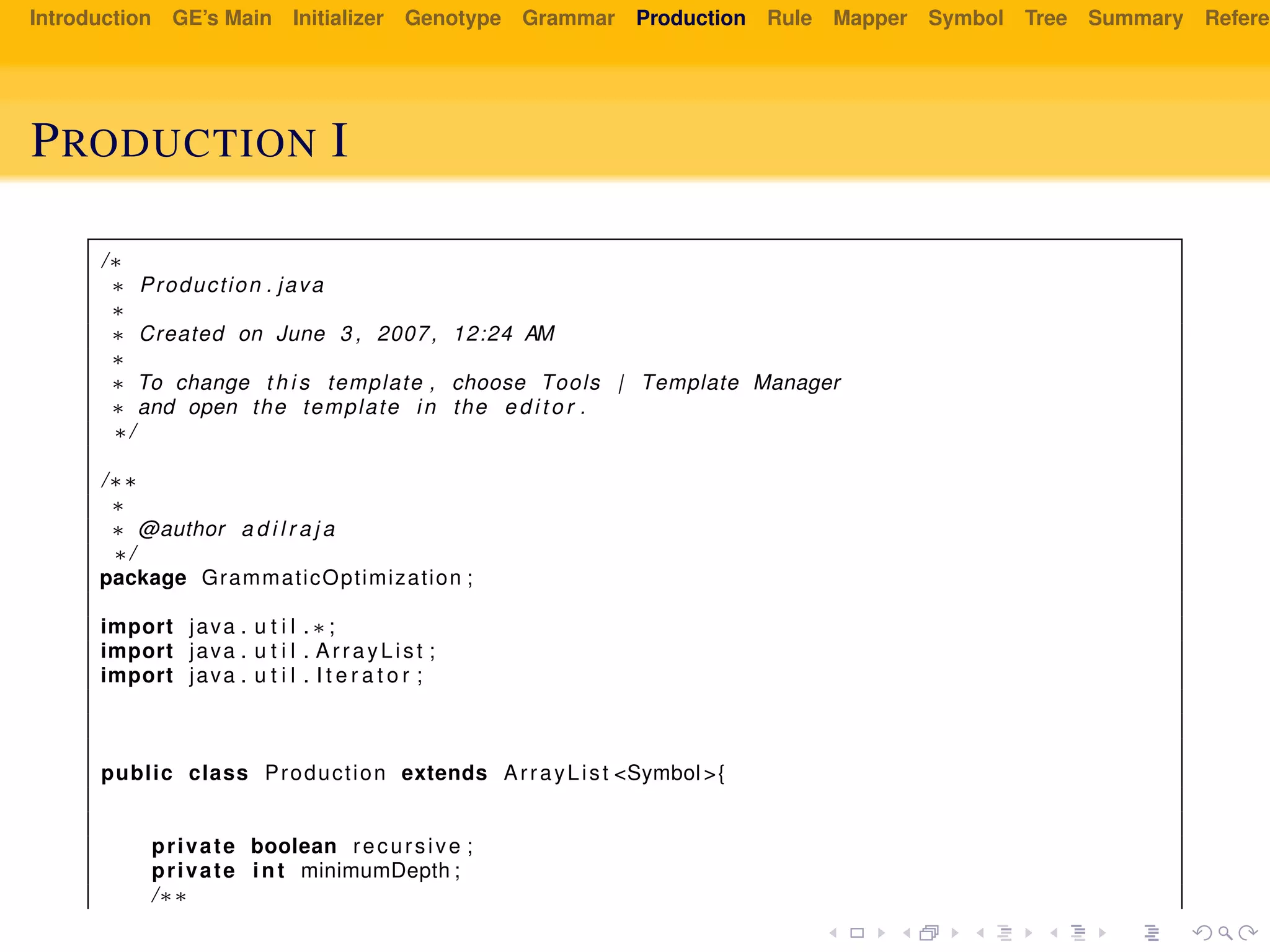 Introduction GE’s Main Initializer Genotype Grammar Production Rule Mapper Symbol Tree Summary Referen
PRODUCTION I
/∗
∗ Production . java
∗
∗ Created on June 3 , 2007, 12:24 AM
∗
∗ To change t h i s template , choose Tools | Template Manager
∗ and open the template in the e d i t o r .
∗/
/∗∗
∗
∗ @author a d i l r a j a
∗/
package GrammaticOptimization ;
import java . u t i l . ∗ ;
import java . u t i l . ArrayList ;
import java . u t i l . I t e r a t o r ;
public class Production extends ArrayList <Symbol >{
private boolean recursive ;
private int minimumDepth ;
/∗∗
 