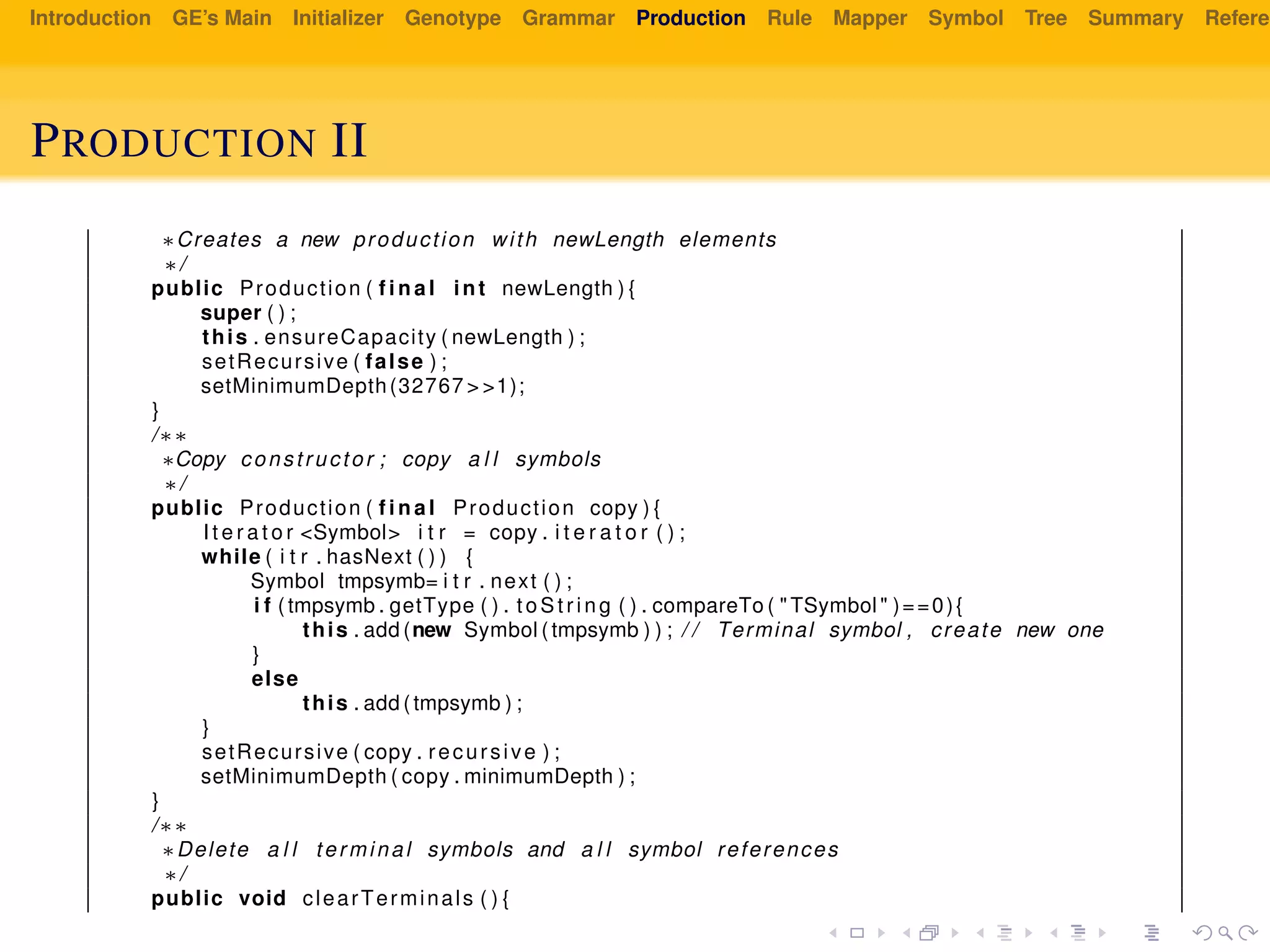 Introduction GE’s Main Initializer Genotype Grammar Production Rule Mapper Symbol Tree Summary Referen
PRODUCTION II
∗Creates a new production with newLength elements
∗/
public Production ( f i n a l int newLength ) {
super ( ) ;
this . ensureCapacity ( newLength ) ;
setRecursive ( false ) ;
setMinimumDepth(32767 > >1);
}
/∗∗
∗Copy constructor ; copy a l l symbols
∗/
public Production ( f i n a l Production copy ) {
I t e r a t o r <Symbol> i t r = copy . i t e r a t o r ( ) ;
while ( i t r . hasNext ( ) ) {
Symbol tmpsymb= i t r . next ( ) ;
i f ( tmpsymb . getType ( ) . to St ri ng ( ) . compareTo ( " TSymbol " )==0){
this . add (new Symbol ( tmpsymb ) ) ; / / Terminal symbol , create new one
}
else
this . add ( tmpsymb ) ;
}
setRecursive ( copy . recursive ) ;
setMinimumDepth ( copy . minimumDepth ) ;
}
/∗∗
∗Delete a l l terminal symbols and a l l symbol references
∗/
public void clearTerminals ( ) {
 