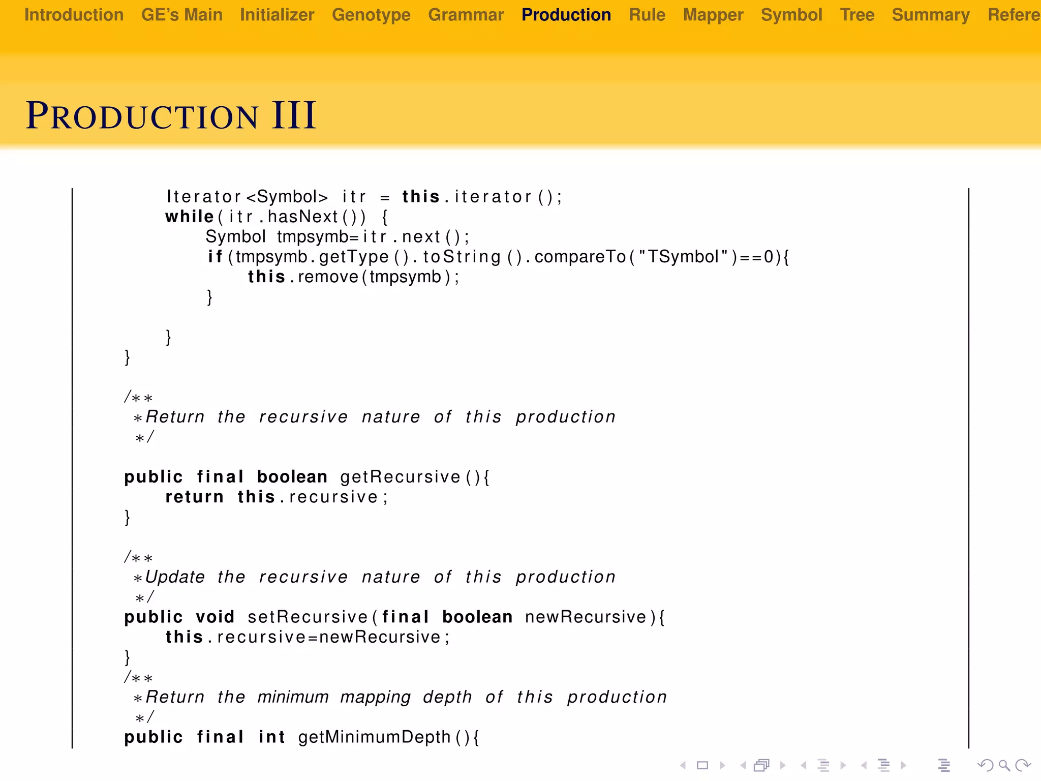 Introduction GE’s Main Initializer Genotype Grammar Production Rule Mapper Symbol Tree Summary Referen
PRODUCTION III
I t e r a t o r <Symbol> i t r = this . i t e r a t o r ( ) ;
while ( i t r . hasNext ( ) ) {
Symbol tmpsymb= i t r . next ( ) ;
i f ( tmpsymb . getType ( ) . to St ri ng ( ) . compareTo ( " TSymbol " )==0){
this . remove ( tmpsymb ) ;
}
}
}
/∗∗
∗Return the recursive nature of t h i s production
∗/
public f i n a l boolean getRecursive ( ) {
return this . recursive ;
}
/∗∗
∗Update the recursive nature of t h i s production
∗/
public void setRecursive ( f i n a l boolean newRecursive ) {
this . recursive=newRecursive ;
}
/∗∗
∗Return the minimum mapping depth of t h i s production
∗/
public f i n a l int getMinimumDepth ( ) {
 