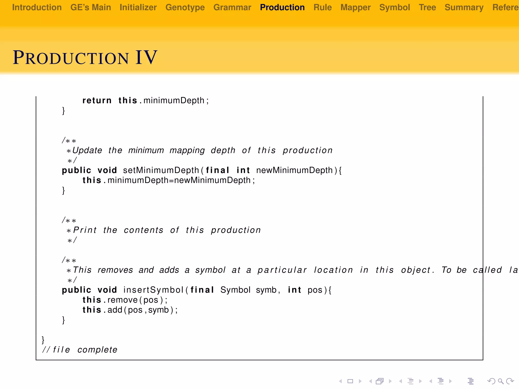 Introduction GE’s Main Initializer Genotype Grammar Production Rule Mapper Symbol Tree Summary Referen
PRODUCTION IV
return this . minimumDepth ;
}
/∗∗
∗Update the minimum mapping depth of t h i s production
∗/
public void setMinimumDepth ( f i n a l int newMinimumDepth ) {
this . minimumDepth=newMinimumDepth ;
}
/∗∗
∗P r i n t the contents of t h i s production
∗/
/∗∗
∗This removes and adds a symbol at a p a r t i c u l a r l oc at io n in t h i s object . To be called l a
∗/
public void insertSymbol ( f i n a l Symbol symb , int pos ) {
this . remove ( pos ) ;
this . add ( pos , symb ) ;
}
}
/ / f i l e complete
 