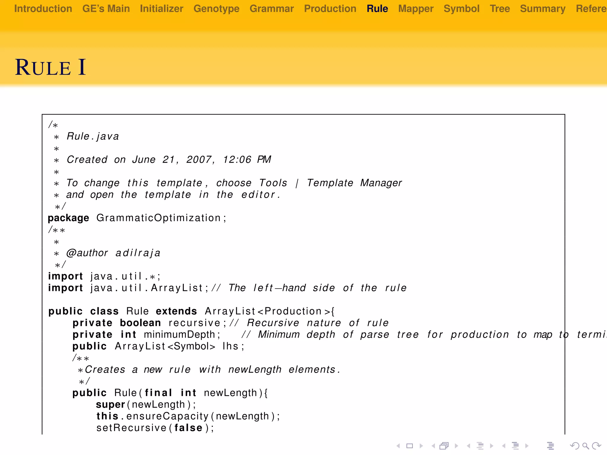 Introduction GE’s Main Initializer Genotype Grammar Production Rule Mapper Symbol Tree Summary Referen
RULE I
/∗
∗ Rule . java
∗
∗ Created on June 21 , 2007, 12:06 PM
∗
∗ To change t h i s template , choose Tools | Template Manager
∗ and open the template in the e d i t o r .
∗/
package GrammaticOptimization ;
/∗∗
∗
∗ @author a d i l r a j a
∗/
import java . u t i l . ∗ ;
import java . u t i l . ArrayList ; / / The l e f t −hand side of the rule
public class Rule extends ArrayList <Production >{
private boolean recursive ; / / Recursive nature of rule
private int minimumDepth ; / / Minimum depth of parse tree f o r production to map to termin
public ArrayList <Symbol> lhs ;
/∗∗
∗Creates a new rule with newLength elements .
∗/
public Rule ( f i n a l int newLength ) {
super ( newLength ) ;
this . ensureCapacity ( newLength ) ;
setRecursive ( false ) ;
 