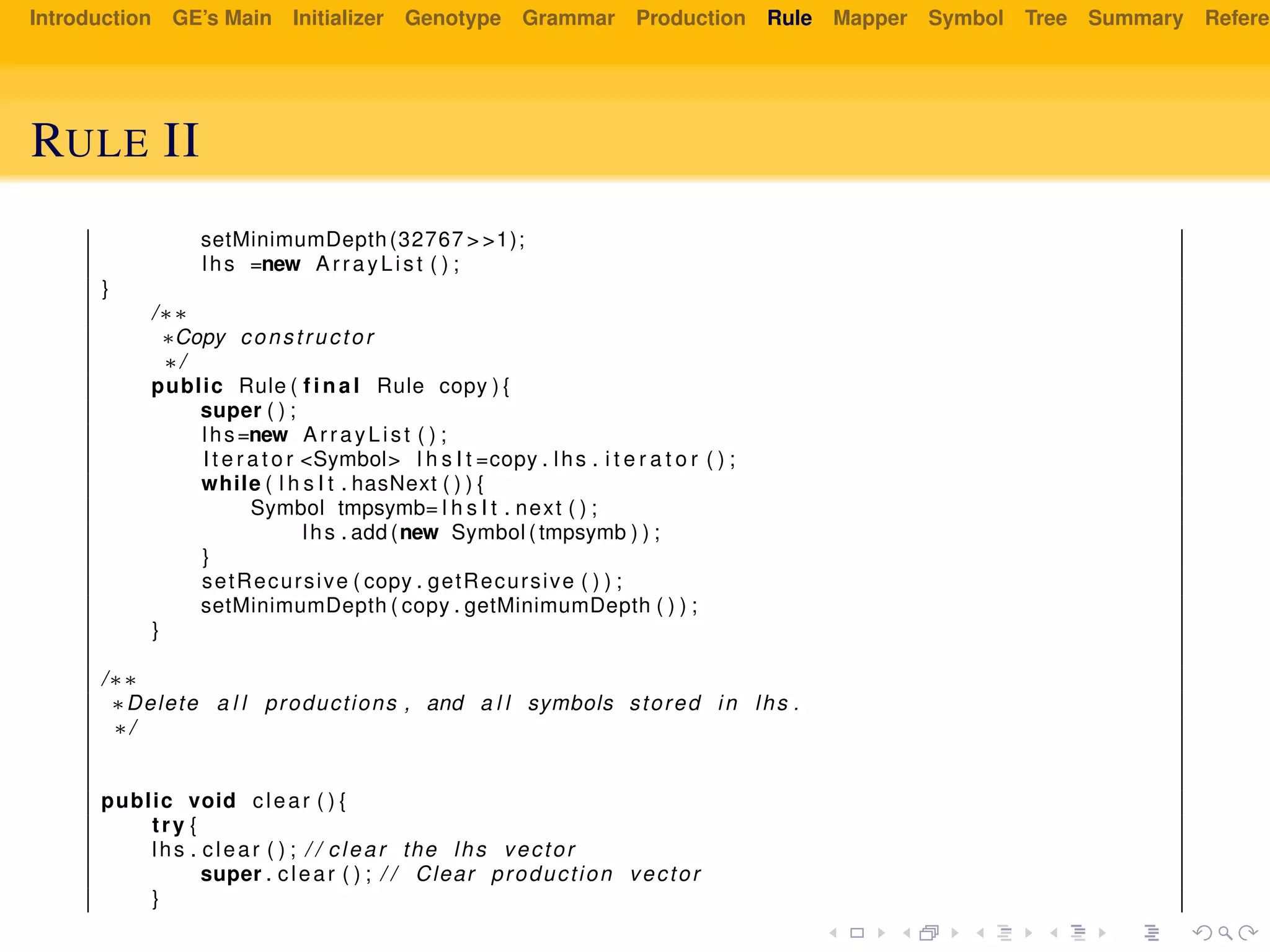 Introduction GE’s Main Initializer Genotype Grammar Production Rule Mapper Symbol Tree Summary Referen
RULE II
setMinimumDepth(32767 > >1);
lhs =new ArrayList ( ) ;
}
/∗∗
∗Copy constructor
∗/
public Rule ( f i n a l Rule copy ) {
super ( ) ;
lhs=new ArrayList ( ) ;
I t e r a t o r <Symbol> l h s I t =copy . lhs . i t e r a t o r ( ) ;
while ( l h s I t . hasNext ( ) ) {
Symbol tmpsymb= l h s I t . next ( ) ;
lhs . add (new Symbol ( tmpsymb ) ) ;
}
setRecursive ( copy . getRecursive ( ) ) ;
setMinimumDepth ( copy . getMinimumDepth ( ) ) ;
}
/∗∗
∗Delete a l l productions , and a l l symbols stored in lhs .
∗/
public void clear ( ) {
try {
lhs . clear ( ) ; / / clear the lhs vector
super . clear ( ) ; / / Clear production vector
}
 
