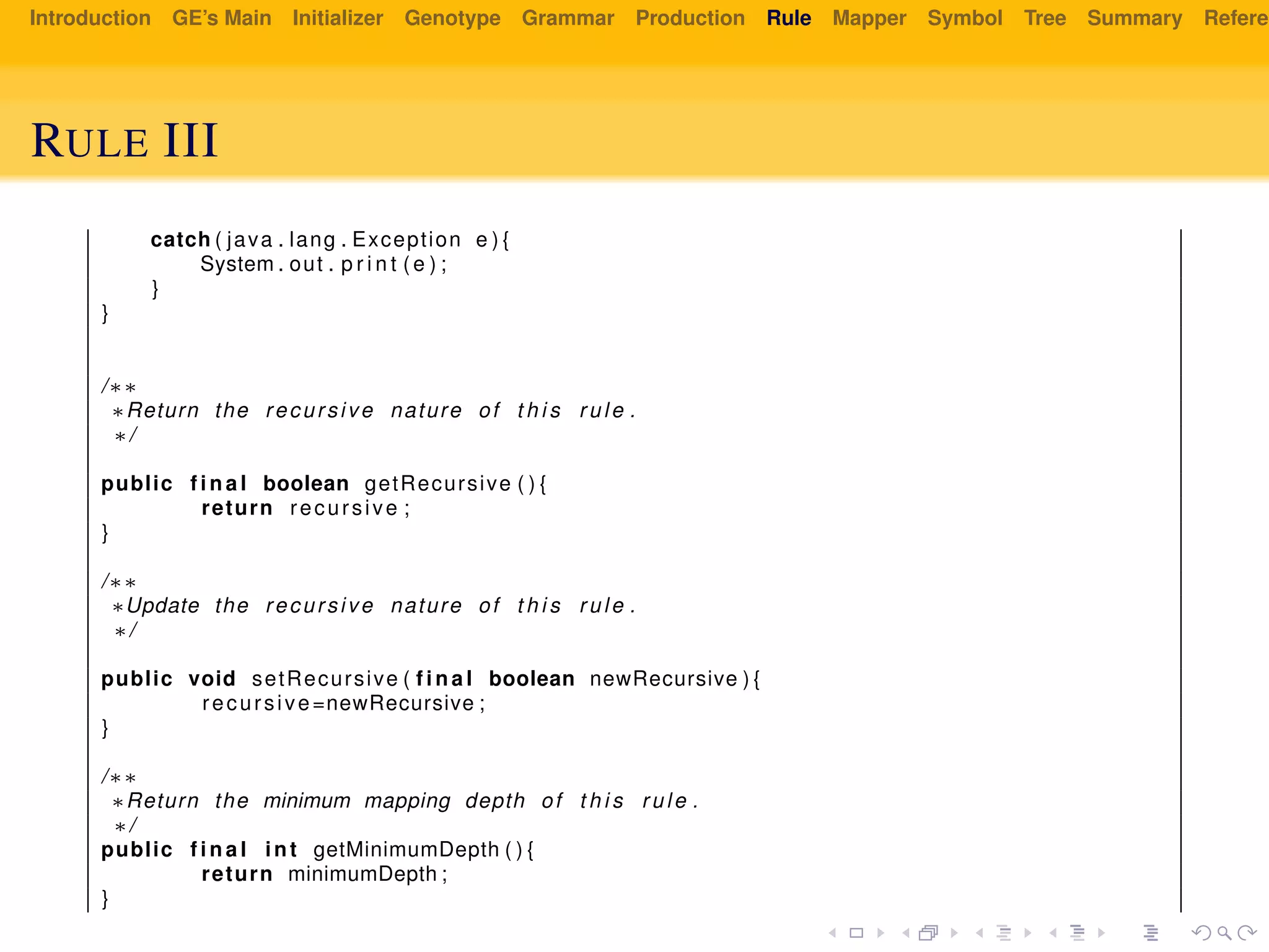 Introduction GE’s Main Initializer Genotype Grammar Production Rule Mapper Symbol Tree Summary Referen
RULE III
catch ( java . lang . Exception e ) {
System . out . p r i n t ( e ) ;
}
}
/∗∗
∗Return the recursive nature of t h i s rule .
∗/
public f i n a l boolean getRecursive ( ) {
return recursive ;
}
/∗∗
∗Update the recursive nature of t h i s rule .
∗/
public void setRecursive ( f i n a l boolean newRecursive ) {
recursive=newRecursive ;
}
/∗∗
∗Return the minimum mapping depth of t h i s rule .
∗/
public f i n a l int getMinimumDepth ( ) {
return minimumDepth ;
}
 