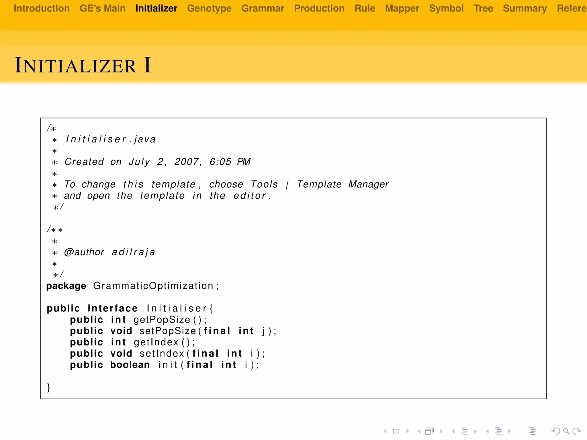 Introduction GE’s Main Initializer Genotype Grammar Production Rule Mapper Symbol Tree Summary Referen
INITIALIZER I
/∗
∗ I n i t i a l i s e r . java
∗
∗ Created on July 2 , 2007, 6:05 PM
∗
∗ To change t h i s template , choose Tools | Template Manager
∗ and open the template in the e d i t o r .
∗/
/∗∗
∗
∗ @author a d i l r a j a
∗
∗/
package GrammaticOptimization ;
public interface I n i t i a l i s e r {
public int getPopSize ( ) ;
public void setPopSize ( f i n a l int j ) ;
public int getIndex ( ) ;
public void setIndex ( f i n a l int i ) ;
public boolean i n i t ( f i n a l int i ) ;
}
 