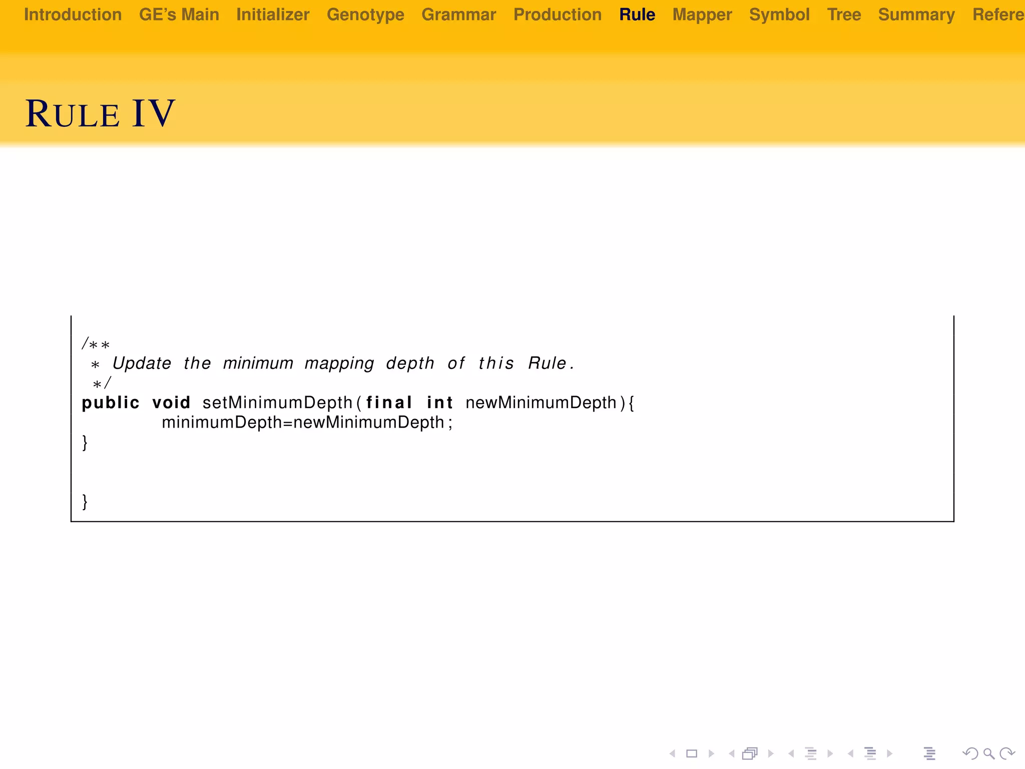 Introduction GE’s Main Initializer Genotype Grammar Production Rule Mapper Symbol Tree Summary Referen
RULE IV
/∗∗
∗ Update the minimum mapping depth of t h i s Rule .
∗/
public void setMinimumDepth ( f i n a l int newMinimumDepth ) {
minimumDepth=newMinimumDepth ;
}
}
 