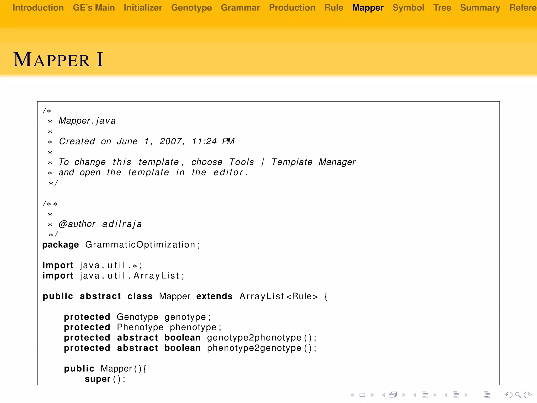 Introduction GE’s Main Initializer Genotype Grammar Production Rule Mapper Symbol Tree Summary Referen
MAPPER I
/∗
∗ Mapper . java
∗
∗ Created on June 1 , 2007, 11:24 PM
∗
∗ To change t h i s template , choose Tools | Template Manager
∗ and open the template in the e d i t o r .
∗/
/∗∗
∗
∗ @author a d i l r a j a
∗/
package GrammaticOptimization ;
import java . u t i l . ∗ ;
import java . u t i l . ArrayList ;
public abstract class Mapper extends ArrayList <Rule> {
protected Genotype genotype ;
protected Phenotype phenotype ;
protected abstract boolean genotype2phenotype ( ) ;
protected abstract boolean phenotype2genotype ( ) ;
public Mapper ( ) {
super ( ) ;
 