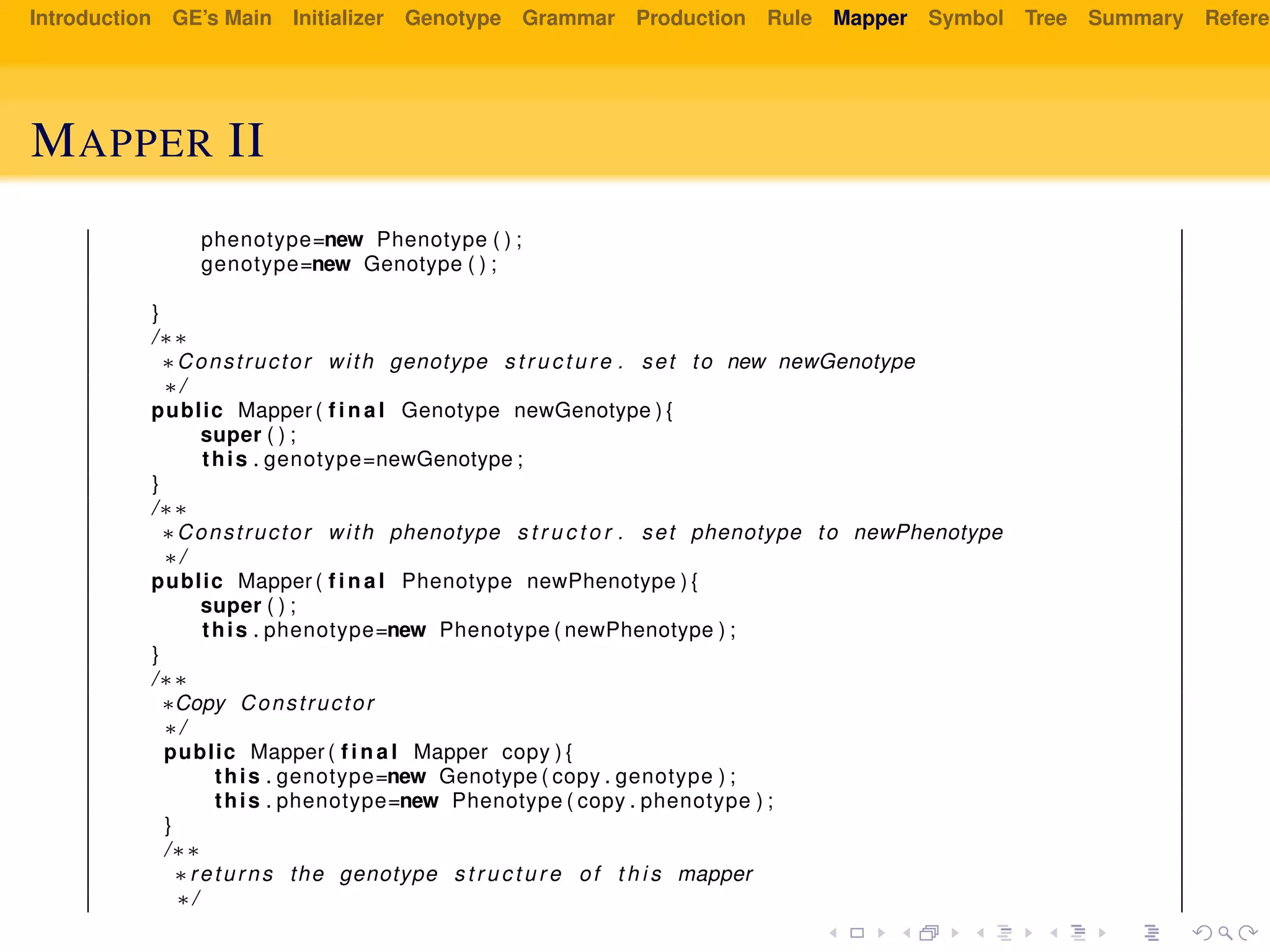 Introduction GE’s Main Initializer Genotype Grammar Production Rule Mapper Symbol Tree Summary Referen
MAPPER II
phenotype=new Phenotype ( ) ;
genotype=new Genotype ( ) ;
}
/∗∗
∗Constructor with genotype s t r u c t u r e . set to new newGenotype
∗/
public Mapper ( f i n a l Genotype newGenotype ) {
super ( ) ;
this . genotype=newGenotype ;
}
/∗∗
∗Constructor with phenotype s t r u c t o r . set phenotype to newPhenotype
∗/
public Mapper ( f i n a l Phenotype newPhenotype ) {
super ( ) ;
this . phenotype=new Phenotype ( newPhenotype ) ;
}
/∗∗
∗Copy Constructor
∗/
public Mapper ( f i n a l Mapper copy ) {
this . genotype=new Genotype ( copy . genotype ) ;
this . phenotype=new Phenotype ( copy . phenotype ) ;
}
/∗∗
∗returns the genotype s t r u c t u r e of t h i s mapper
∗/
 
