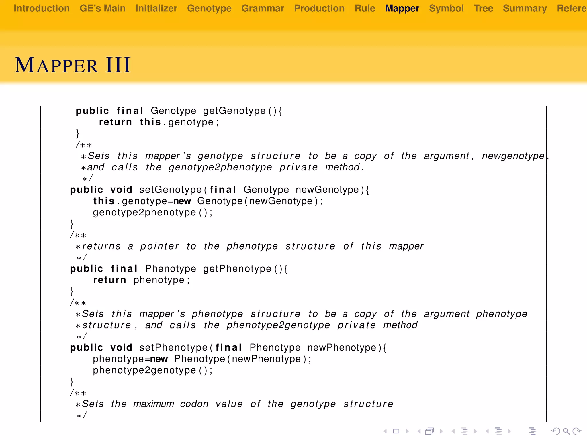 Introduction GE’s Main Initializer Genotype Grammar Production Rule Mapper Symbol Tree Summary Referen
MAPPER III
public f i n a l Genotype getGenotype ( ) {
return this . genotype ;
}
/∗∗
∗Sets t h i s mapper ’ s genotype s t r u c t u r e to be a copy of the argument , newgenotype ,
∗and c a l l s the genotype2phenotype private method .
∗/
public void setGenotype ( f i n a l Genotype newGenotype ) {
this . genotype=new Genotype ( newGenotype ) ;
genotype2phenotype ( ) ;
}
/∗∗
∗returns a pointer to the phenotype s t r u c t u r e of t h i s mapper
∗/
public f i n a l Phenotype getPhenotype ( ) {
return phenotype ;
}
/∗∗
∗Sets t h i s mapper ’ s phenotype s t r u c t u r e to be a copy of the argument phenotype
∗structure , and c a l l s the phenotype2genotype private method
∗/
public void setPhenotype ( f i n a l Phenotype newPhenotype ) {
phenotype=new Phenotype ( newPhenotype ) ;
phenotype2genotype ( ) ;
}
/∗∗
∗Sets the maximum codon value of the genotype s t r u c t u r e
∗/
 