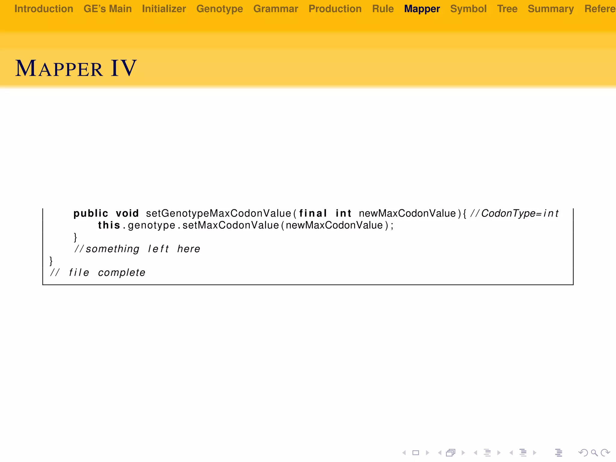 Introduction GE’s Main Initializer Genotype Grammar Production Rule Mapper Symbol Tree Summary Referen
MAPPER IV
public void setGenotypeMaxCodonValue ( f i n a l int newMaxCodonValue ) { / / CodonType= i n t
this . genotype . setMaxCodonValue ( newMaxCodonValue ) ;
}
/ / something l e f t here
}
/ / f i l e complete
 