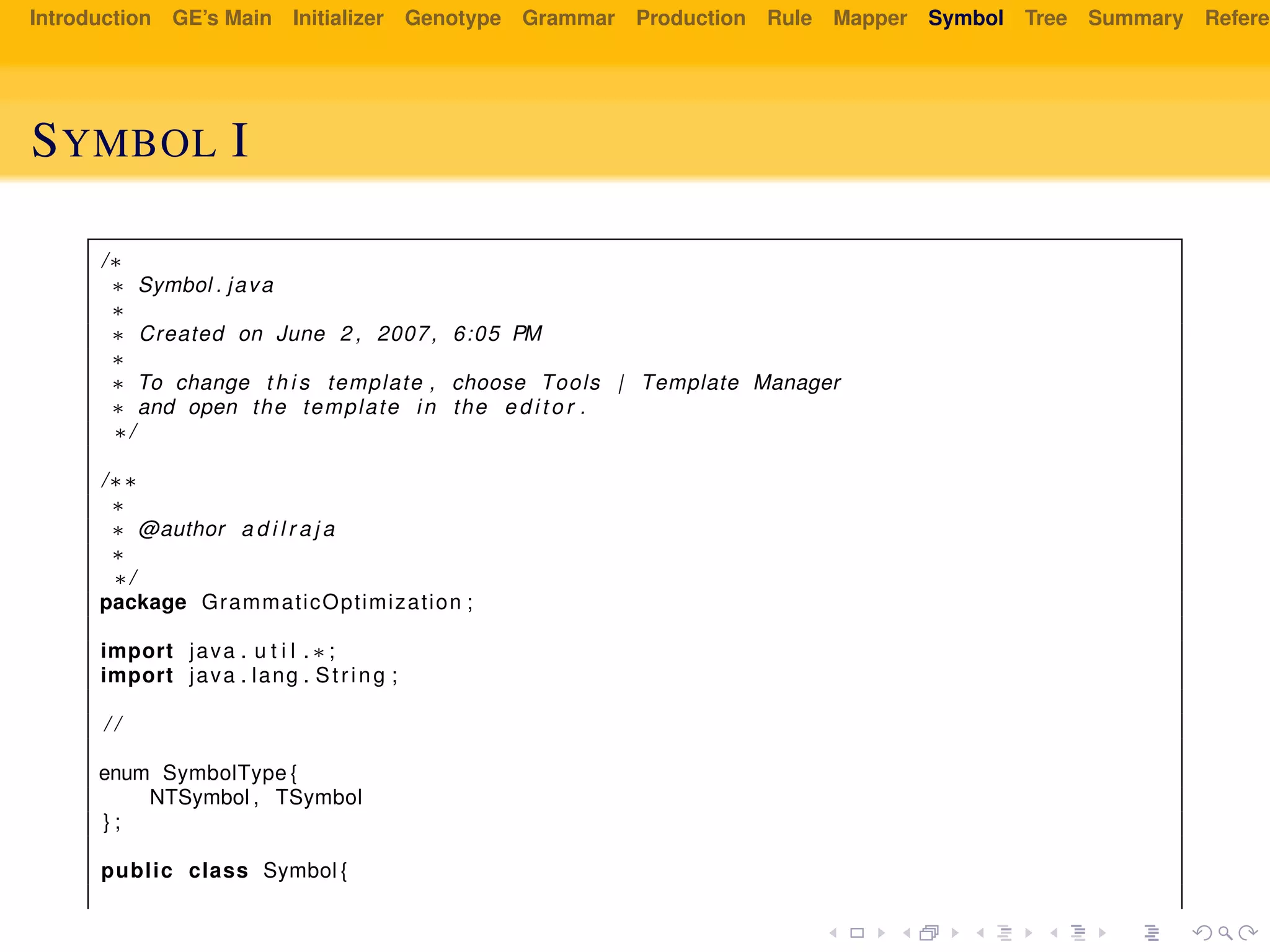 Introduction GE’s Main Initializer Genotype Grammar Production Rule Mapper Symbol Tree Summary Referen
SYMBOL I
/∗
∗ Symbol . java
∗
∗ Created on June 2 , 2007, 6:05 PM
∗
∗ To change t h i s template , choose Tools | Template Manager
∗ and open the template in the e d i t o r .
∗/
/∗∗
∗
∗ @author a d i l r a j a
∗
∗/
package GrammaticOptimization ;
import java . u t i l . ∗ ;
import java . lang . String ;
/ /
enum SymbolType {
NTSymbol , TSymbol
} ;
public class Symbol {
 