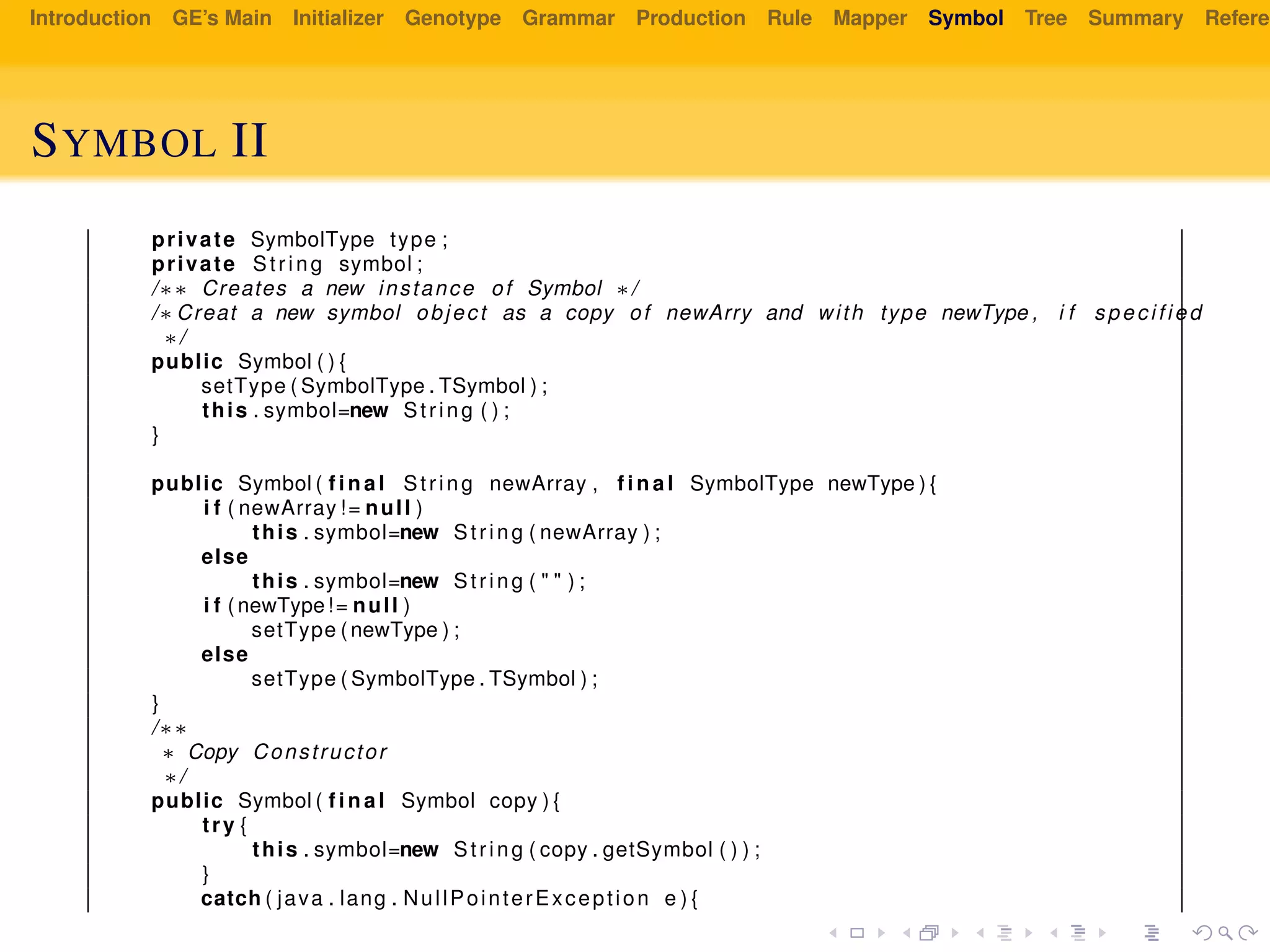 Introduction GE’s Main Initializer Genotype Grammar Production Rule Mapper Symbol Tree Summary Referen
SYMBOL II
private SymbolType type ;
private String symbol ;
/∗∗ Creates a new instance of Symbol ∗/
/∗ Creat a new symbol object as a copy of newArry and with type newType , i f specified
∗/
public Symbol ( ) {
setType ( SymbolType . TSymbol ) ;
this . symbol=new String ( ) ;
}
public Symbol ( f i n a l String newArray , f i n a l SymbolType newType ) {
i f ( newArray != null )
this . symbol=new String ( newArray ) ;
else
this . symbol=new String ( " " ) ;
i f ( newType!= null )
setType ( newType ) ;
else
setType ( SymbolType . TSymbol ) ;
}
/∗∗
∗ Copy Constructor
∗/
public Symbol ( f i n a l Symbol copy ) {
try {
this . symbol=new String ( copy . getSymbol ( ) ) ;
}
catch ( java . lang . NullPointerException e ) {
 