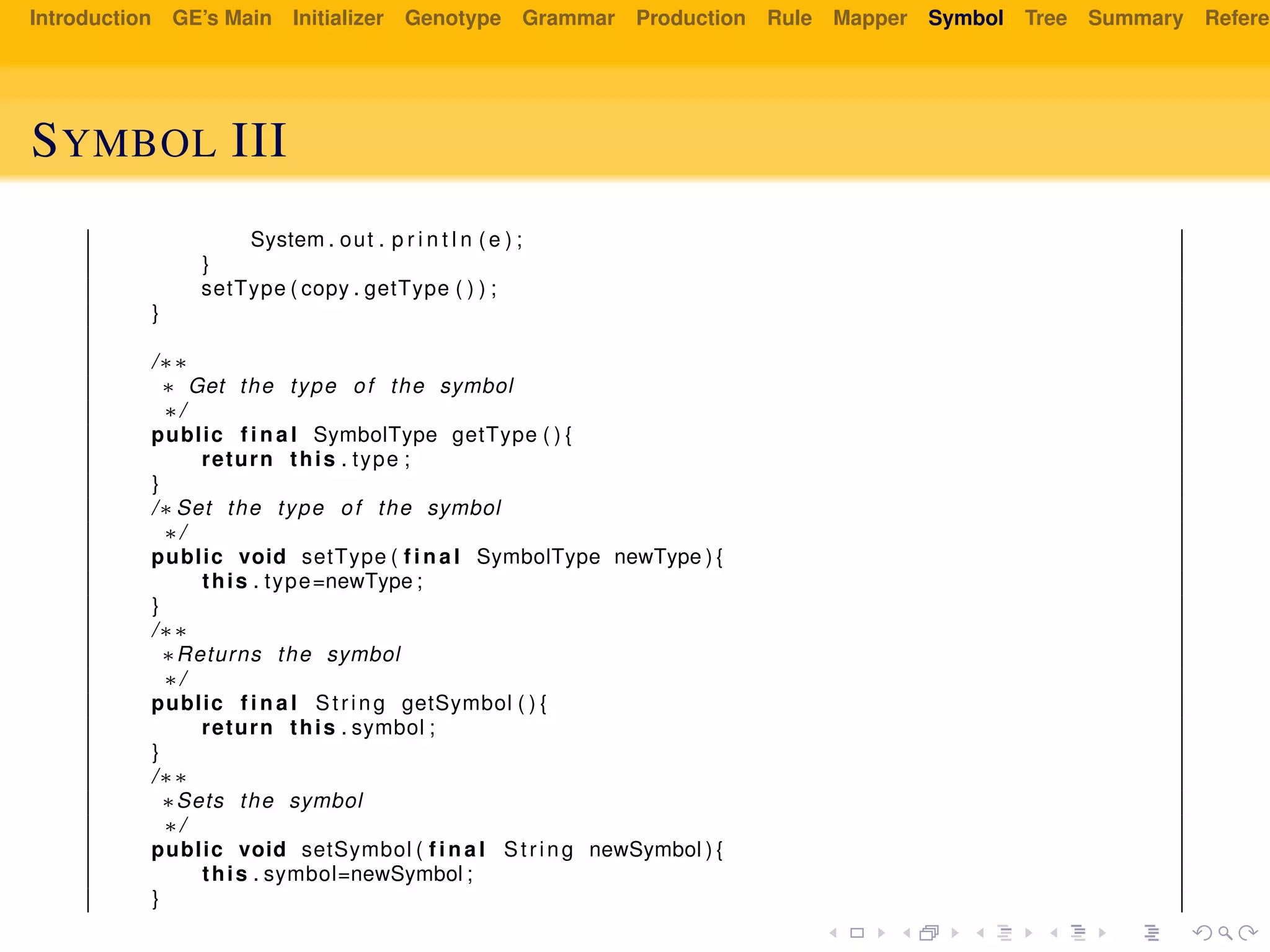 Introduction GE’s Main Initializer Genotype Grammar Production Rule Mapper Symbol Tree Summary Referen
SYMBOL III
System . out . p r i n t l n ( e ) ;
}
setType ( copy . getType ( ) ) ;
}
/∗∗
∗ Get the type of the symbol
∗/
public f i n a l SymbolType getType ( ) {
return this . type ;
}
/∗ Set the type of the symbol
∗/
public void setType ( f i n a l SymbolType newType ) {
this . type=newType ;
}
/∗∗
∗Returns the symbol
∗/
public f i n a l String getSymbol ( ) {
return this . symbol ;
}
/∗∗
∗Sets the symbol
∗/
public void setSymbol ( f i n a l String newSymbol ) {
this . symbol=newSymbol ;
}
 
