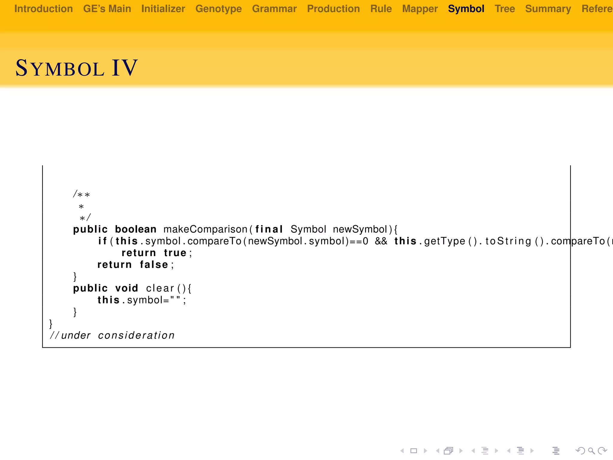 Introduction GE’s Main Initializer Genotype Grammar Production Rule Mapper Symbol Tree Summary Referen
SYMBOL IV
/∗∗
∗
∗/
public boolean makeComparison ( f i n a l Symbol newSymbol ) {
i f ( this . symbol . compareTo ( newSymbol . symbol)==0 && this . getType ( ) . t oS tr in g ( ) . compareTo ( n
return true ;
return false ;
}
public void clear ( ) {
this . symbol=" " ;
}
}
/ / under consideration
 