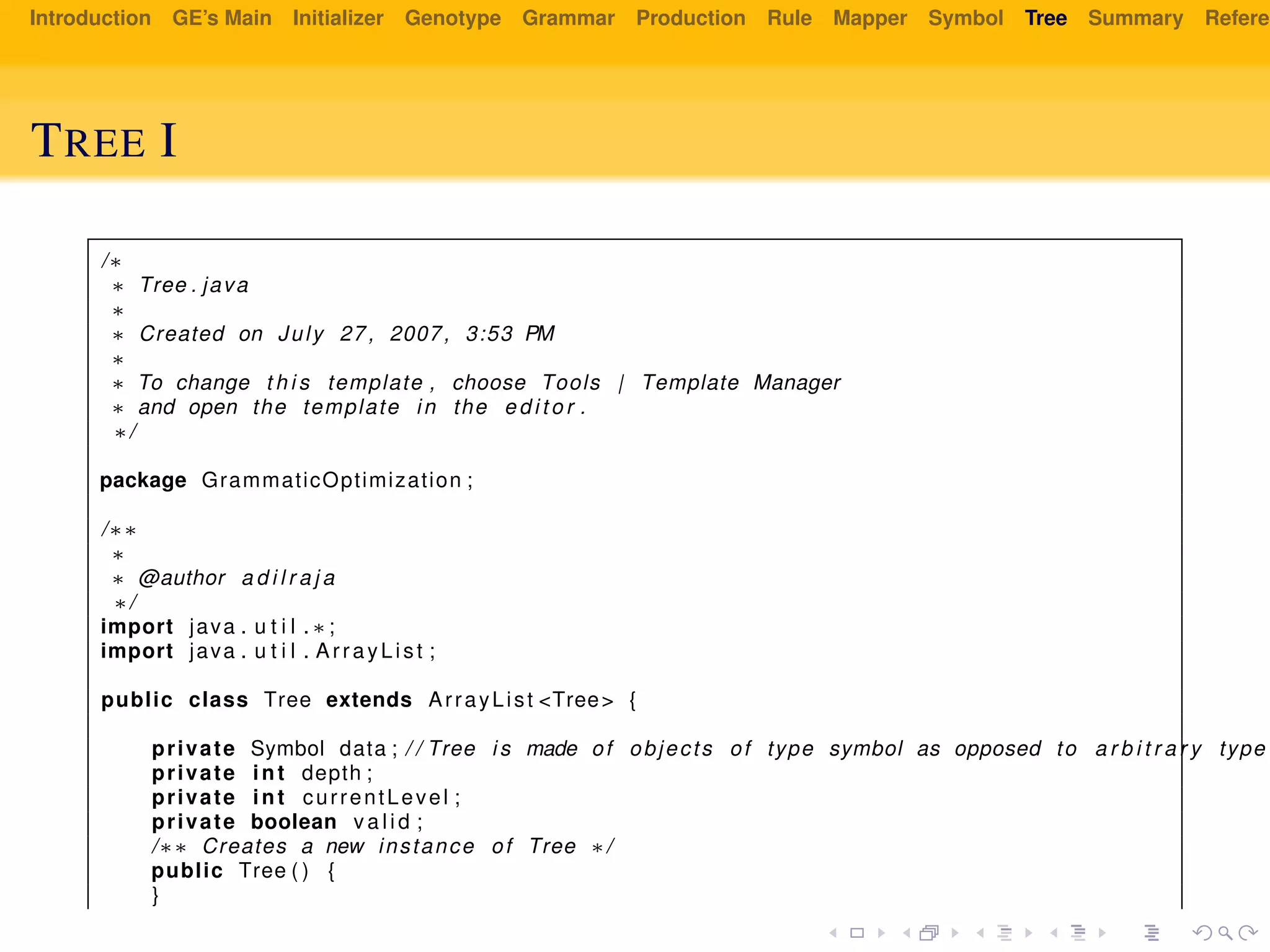Introduction GE’s Main Initializer Genotype Grammar Production Rule Mapper Symbol Tree Summary Referen
TREE I
/∗
∗ Tree . java
∗
∗ Created on July 27 , 2007, 3:53 PM
∗
∗ To change t h i s template , choose Tools | Template Manager
∗ and open the template in the e d i t o r .
∗/
package GrammaticOptimization ;
/∗∗
∗
∗ @author a d i l r a j a
∗/
import java . u t i l . ∗ ;
import java . u t i l . ArrayList ;
public class Tree extends ArrayList <Tree> {
private Symbol data ; / / Tree i s made of objects of type symbol as opposed to a r b i t r a r y type
private int depth ;
private int currentLevel ;
private boolean v a l i d ;
/∗∗ Creates a new instance of Tree ∗/
public Tree ( ) {
}
 
