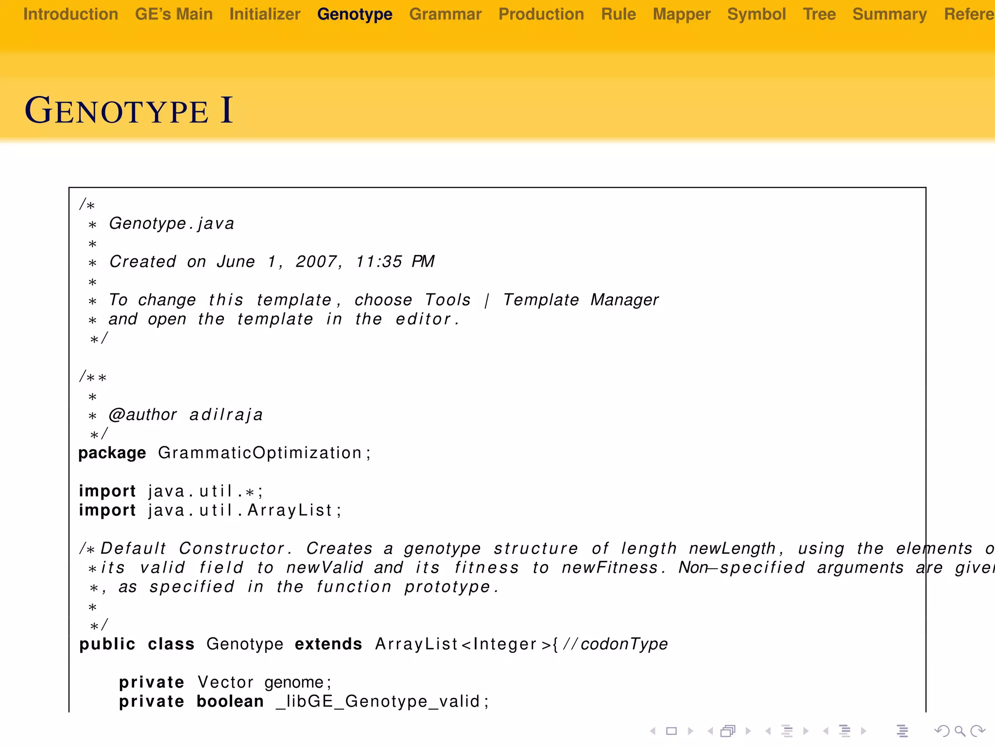 Introduction GE’s Main Initializer Genotype Grammar Production Rule Mapper Symbol Tree Summary Referen
GENOTYPE I
/∗
∗ Genotype . java
∗
∗ Created on June 1 , 2007, 11:35 PM
∗
∗ To change t h i s template , choose Tools | Template Manager
∗ and open the template in the e d i t o r .
∗/
/∗∗
∗
∗ @author a d i l r a j a
∗/
package GrammaticOptimization ;
import java . u t i l . ∗ ;
import java . u t i l . ArrayList ;
/∗ Default Constructor . Creates a genotype s t r u c t u r e of length newLength , using the elements o
∗ i t s v a l i d f i e l d to newValid and i t s f i t n e s s to newFitness . Non−specified arguments are given
∗, as specified in the function prototype .
∗
∗/
public class Genotype extends ArrayList <Integer >{ / / codonType
private Vector genome ;
private boolean _libGE_Genotype_valid ;
 