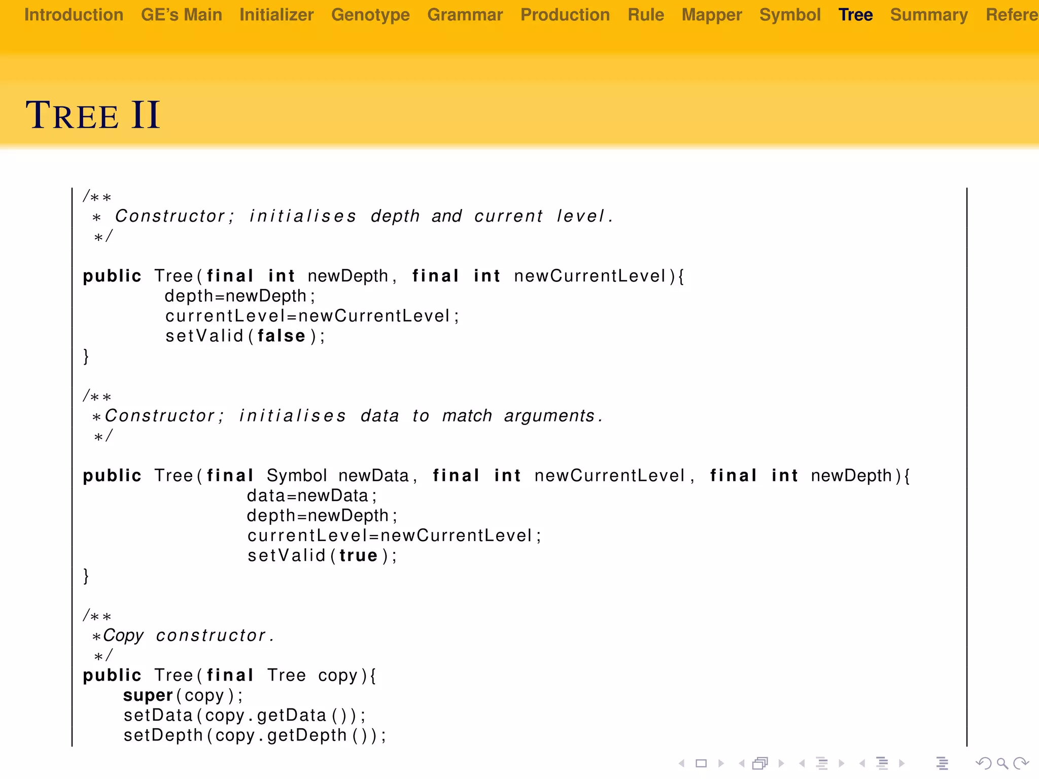 Introduction GE’s Main Initializer Genotype Grammar Production Rule Mapper Symbol Tree Summary Referen
TREE II
/∗∗
∗ Constructor ; i n i t i a l i s e s depth and current l e v e l .
∗/
public Tree ( f i n a l int newDepth , f i n a l int newCurrentLevel ) {
depth=newDepth ;
currentLevel=newCurrentLevel ;
setValid ( false ) ;
}
/∗∗
∗Constructor ; i n i t i a l i s e s data to match arguments .
∗/
public Tree ( f i n a l Symbol newData , f i n a l int newCurrentLevel , f i n a l int newDepth ) {
data=newData ;
depth=newDepth ;
currentLevel=newCurrentLevel ;
setValid ( true ) ;
}
/∗∗
∗Copy constructor .
∗/
public Tree ( f i n a l Tree copy ) {
super ( copy ) ;
setData ( copy . getData ( ) ) ;
setDepth ( copy . getDepth ( ) ) ;
 