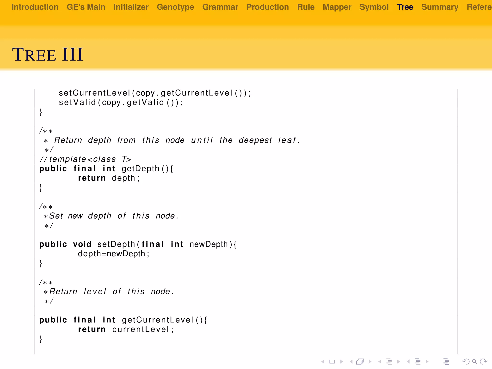 Introduction GE’s Main Initializer Genotype Grammar Production Rule Mapper Symbol Tree Summary Referen
TREE III
setCurrentLevel ( copy . getCurrentLevel ( ) ) ;
setValid ( copy . getValid ( ) ) ;
}
/∗∗
∗ Return depth from t h i s node u n t i l the deepest l e a f .
∗/
/ / template <class T>
public f i n a l int getDepth ( ) {
return depth ;
}
/∗∗
∗Set new depth of t h i s node .
∗/
public void setDepth ( f i n a l int newDepth ) {
depth=newDepth ;
}
/∗∗
∗Return l e v e l of t h i s node .
∗/
public f i n a l int getCurrentLevel ( ) {
return currentLevel ;
}
 