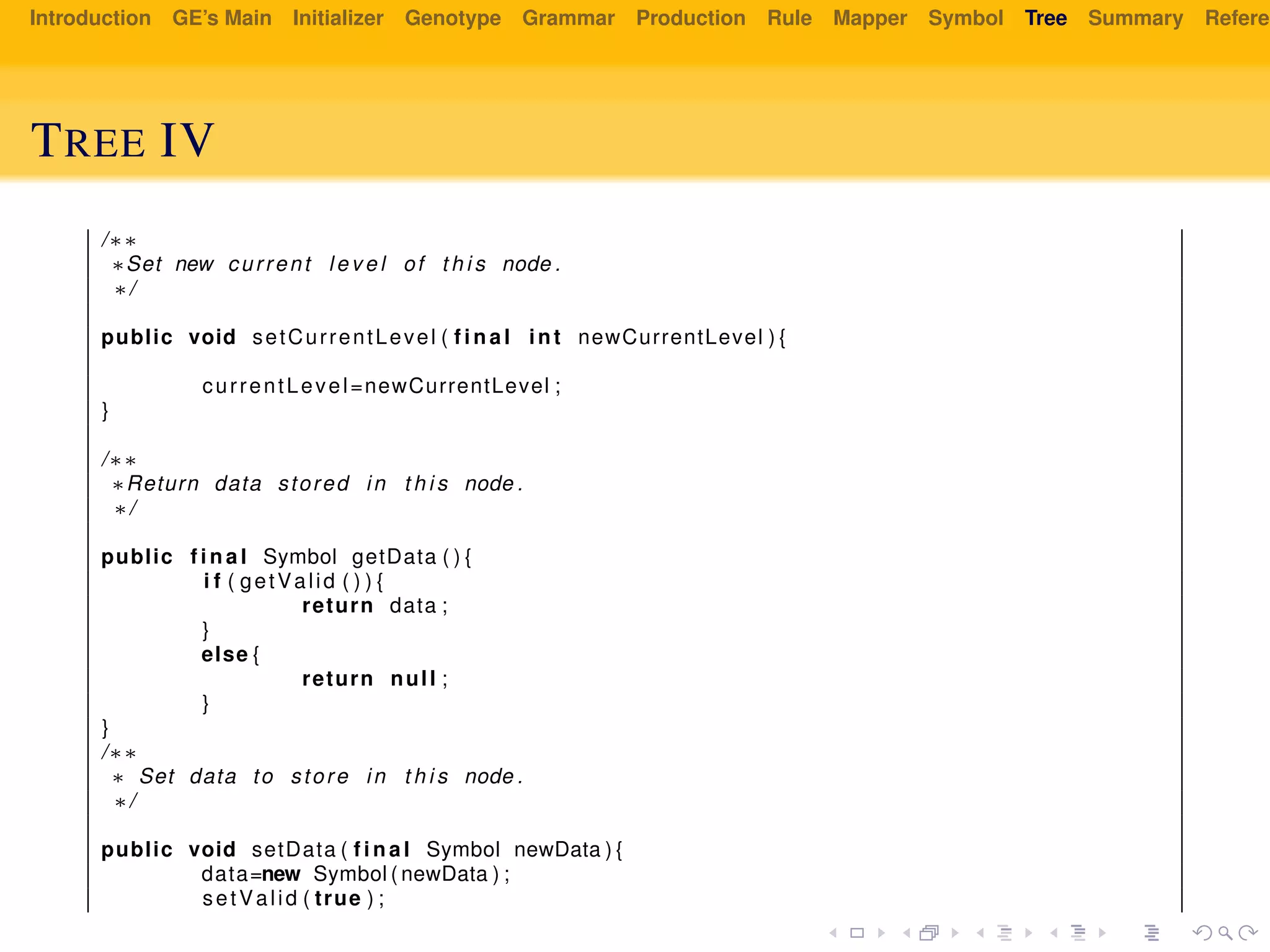Introduction GE’s Main Initializer Genotype Grammar Production Rule Mapper Symbol Tree Summary Referen
TREE IV
/∗∗
∗Set new current l e v e l of t h i s node .
∗/
public void setCurrentLevel ( f i n a l int newCurrentLevel ) {
currentLevel=newCurrentLevel ;
}
/∗∗
∗Return data stored in t h i s node .
∗/
public f i n a l Symbol getData ( ) {
i f ( getValid ( ) ) {
return data ;
}
else {
return null ;
}
}
/∗∗
∗ Set data to store in t h i s node .
∗/
public void setData ( f i n a l Symbol newData ) {
data=new Symbol ( newData ) ;
setValid ( true ) ;
 